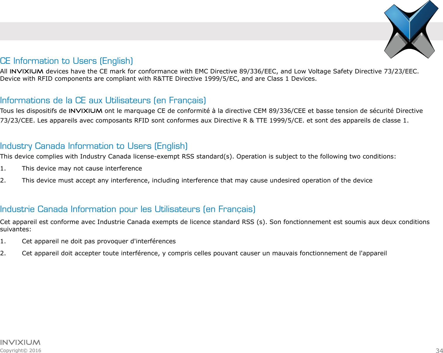 INVIXIUMCopyright© 2016invixiumaccessCE Information to Users (English)All INVIXIUM devices have the CE mark for conformance with EMC Directive 89/336/EEC, and Low Voltage Safety Directive 73/23/EEC. Device with RFID components are compliant with R&amp;TTE Directive 1999/5/EC, and are Class 1 Devices.Informations de la CE aux Utilisateurs (en Français)Tous les dispositifs de INVIXIUM ont le marquage CE de conformité à la directive CEM 89/336/CEE et basse tension de sécurité Directive73/23/CEE. Les appareils avec composants RFID sont conformes aux Directive R &amp; TTE 1999/5/CE. et sont des appareils de classe 1.34Industry Canada Information to Users (English)This device complies with Industry Canada license-exempt RSS standard(s). Operation is subject to the following two conditions: 1.  This device may not cause interference2.  This device must accept any interference, including interference that may cause undesired operation of the device Industrie Canada Information pour les Utilisateurs (en Français)Cet appareil est conforme avec Industrie Canada exempts de licence standard RSS (s). Son fonctionnement est soumis aux deux conditions suivantes:1.  Cet appareil ne doit pas provoquer d&apos;interférences2.  Cet appareil doit accepter toute interférence, y compris celles pouvant causer un mauvais fonctionnement de l&apos;appareil