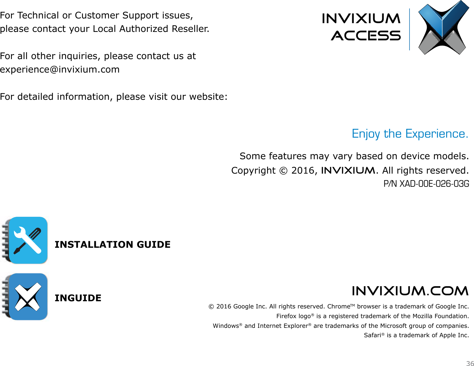 invixium.comFor Technical or Customer Support issues, please contact your Local Authorized Reseller.For all other inquiries, please contact us atexperience@invixium.comFor detailed information, please visit our website:INSTALLATION GUIDE INGUIDEinvixiumaccessEnjoy the Experience.Some features may vary based on device models.Copyright © 2016, INVIXIUM. All rights reserved.P/N XAD-00E-026-03G© 2016 Google Inc. All rights reserved. ChromeTM browser is a trademark of Google Inc.Firefox logo® is a registered trademark of the Mozilla Foundation.Windows® and Internet Explorer® are trademarks of the Microsoft group of companies.Safari® is a trademark of Apple Inc.36