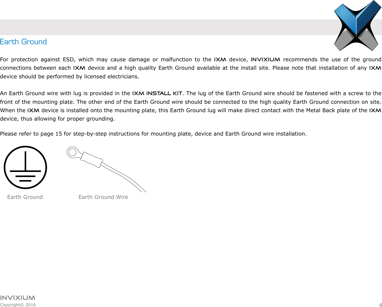 INVIXIUMCopyright© 2016invixiumaccessEarth GroundFor protection against ESD, which may cause damage or malfunction to the IXM device, Invixium recommends the use of the ground connections between each IXM device and a high quality Earth Ground available at the install site. Please note that installation of any IXM device should be performed by licensed electricians. An Earth Ground wire with lug is provided in the IXM INSTALL KIT. The lug of the Earth Ground wire should be fastened with a screw to the front of the mounting plate. The other end of the Earth Ground wire should be connected to the high quality Earth Ground connection on site. When the IXM device is installed onto the mounting plate, this Earth Ground lug will make direct contact with the Metal Back plate of the IXM device, thus allowing for proper grounding.Please refer to page 15 for step-by-step instructions for mounting plate, device and Earth Ground wire installation.4Earth Ground WireEarth Ground