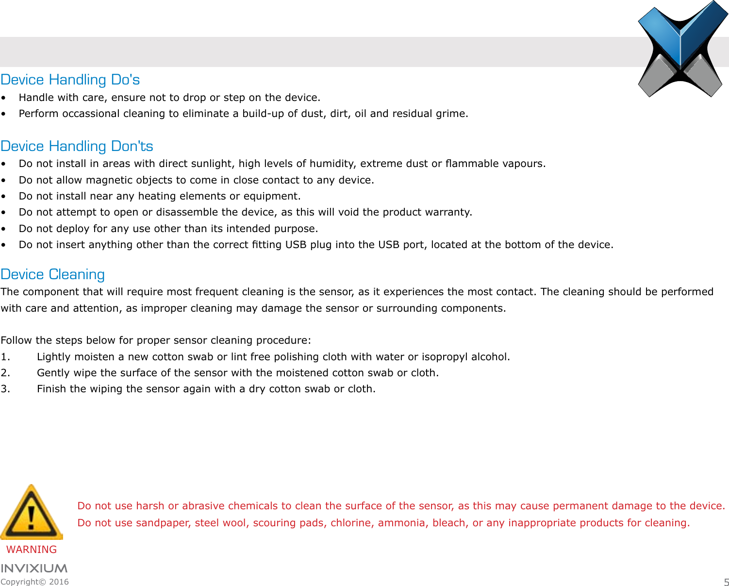 INVIXIUMCopyright© 2016invixiumaccessDevice Handling Do&apos;s•  Handle with care, ensure not to drop or step on the device.•  Perform occassional cleaning to eliminate a build-up of dust, dirt, oil and residual grime.Device Handling Don&apos;ts•  Do not install in areas with direct sunlight, high levels of humidity, extreme dust or ammable vapours.•  Do not allow magnetic objects to come in close contact to any device.•  Do not install near any heating elements or equipment.•  Do not attempt to open or disassemble the device, as this will void the product warranty.•  Do not deploy for any use other than its intended purpose.•  Do not insert anything other than the correct tting USB plug into the USB port, located at the bottom of the device.Device CleaningThe component that will require most frequent cleaning is the sensor, as it experiences the most contact. The cleaning should be performed with care and attention, as improper cleaning may damage the sensor or surrounding components.  Follow the steps below for proper sensor cleaning procedure:1.  Lightly moisten a new cotton swab or lint free polishing cloth with water or isopropyl alcohol.2.  Gently wipe the surface of the sensor with the moistened cotton swab or cloth.3.  Finish the wiping the sensor again with a dry cotton swab or cloth.WARNINGDo not use harsh or abrasive chemicals to clean the surface of the sensor, as this may cause permanent damage to the device.Do not use sandpaper, steel wool, scouring pads, chlorine, ammonia, bleach, or any inappropriate products for cleaning.5