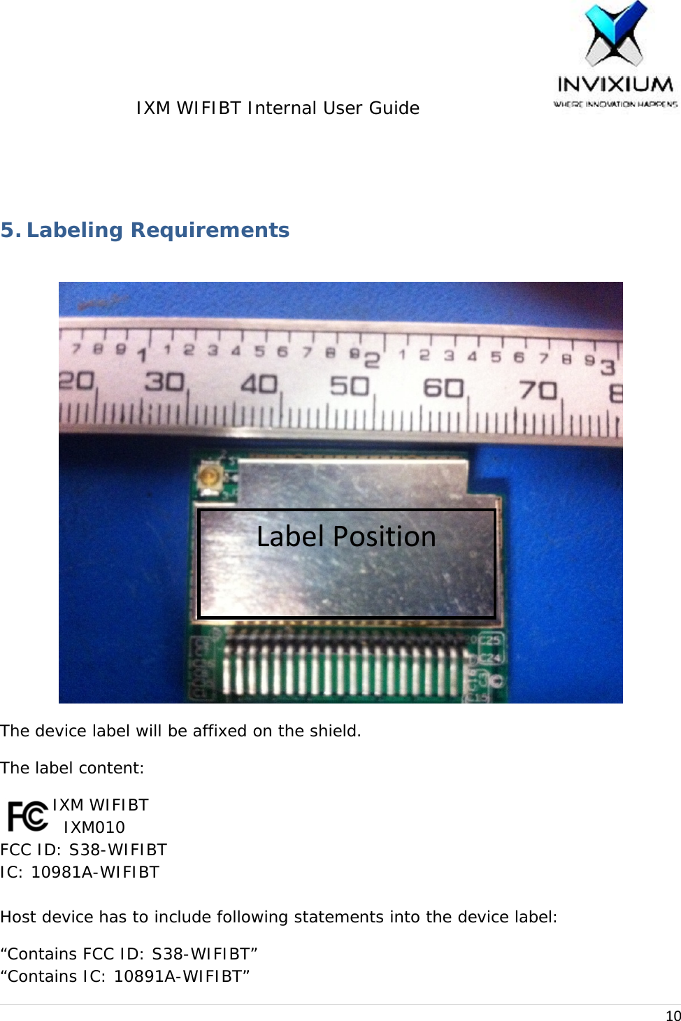 IXM WIFIBT Internal User Guide                    10 5. Labeling Requirements The device label will be affixed on the shield. The label content:      IXM WIFIBT     IXM010 FCC ID: S38-WIFIBT     IC: 10981A-WIFIBT  Host device has to include following statements into the device label: “Contains FCC ID: S38-WIFIBT” “Contains IC: 10891A-WIFIBT”LabelPosition