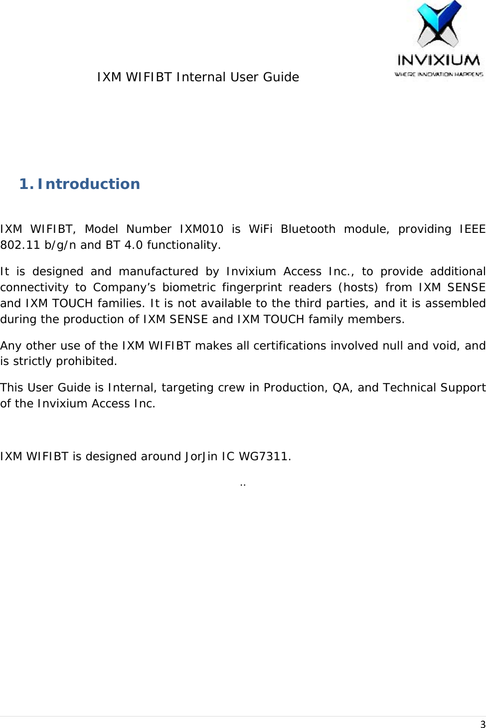 IXM WIFIBT Internal User Guide                    3  1. Introduction  IXM WIFIBT, Model Number IXM010 is WiFi Bluetooth module, providing IEEE 802.11 b/g/n and BT 4.0 functionality. It is designed and manufactured by Invixium Access Inc., to provide additional connectivity to Company’s biometric fingerprint readers (hosts) from IXM SENSE and IXM TOUCH families. It is not available to the third parties, and it is assembled during the production of IXM SENSE and IXM TOUCH family members. Any other use of the IXM WIFIBT makes all certifications involved null and void, and is strictly prohibited. This User Guide is Internal, targeting crew in Production, QA, and Technical Support of the Invixium Access Inc.  IXM WIFIBT is designed around JorJin IC WG7311. .. 