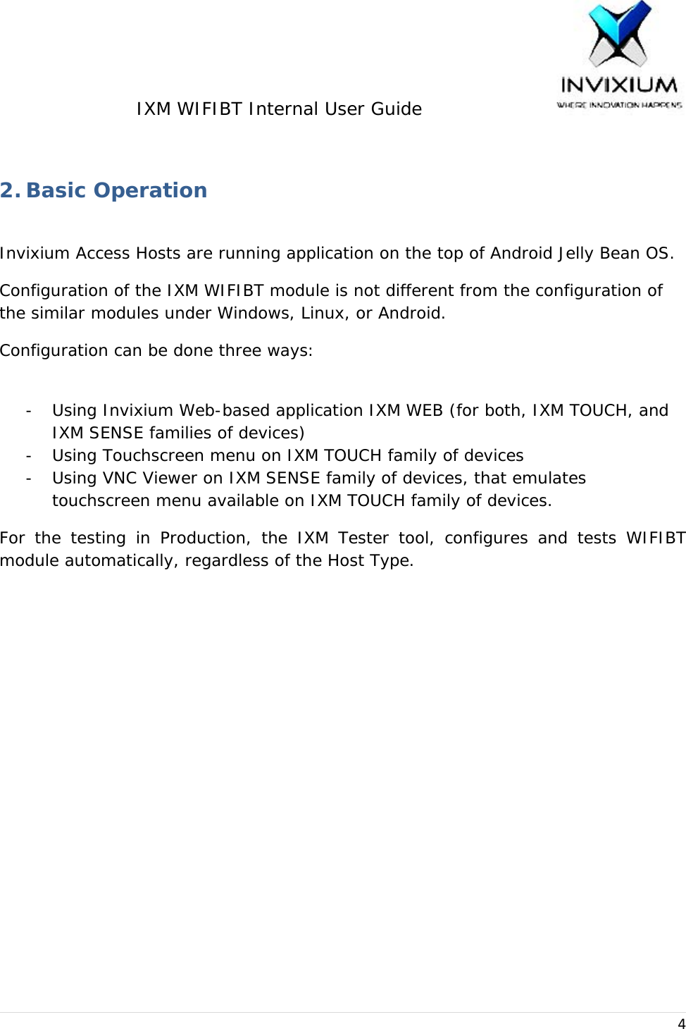 IXM WIFIBT Internal User Guide                    4 2. Basic Operation  Invixium Access Hosts are running application on the top of Android Jelly Bean OS. Configuration of the IXM WIFIBT module is not different from the configuration of the similar modules under Windows, Linux, or Android. Configuration can be done three ways:  - Using Invixium Web-based application IXM WEB (for both, IXM TOUCH, and IXM SENSE families of devices) - Using Touchscreen menu on IXM TOUCH family of devices - Using VNC Viewer on IXM SENSE family of devices, that emulates touchscreen menu available on IXM TOUCH family of devices. For the testing in Production, the IXM Tester tool, configures and tests WIFIBT module automatically, regardless of the Host Type. 