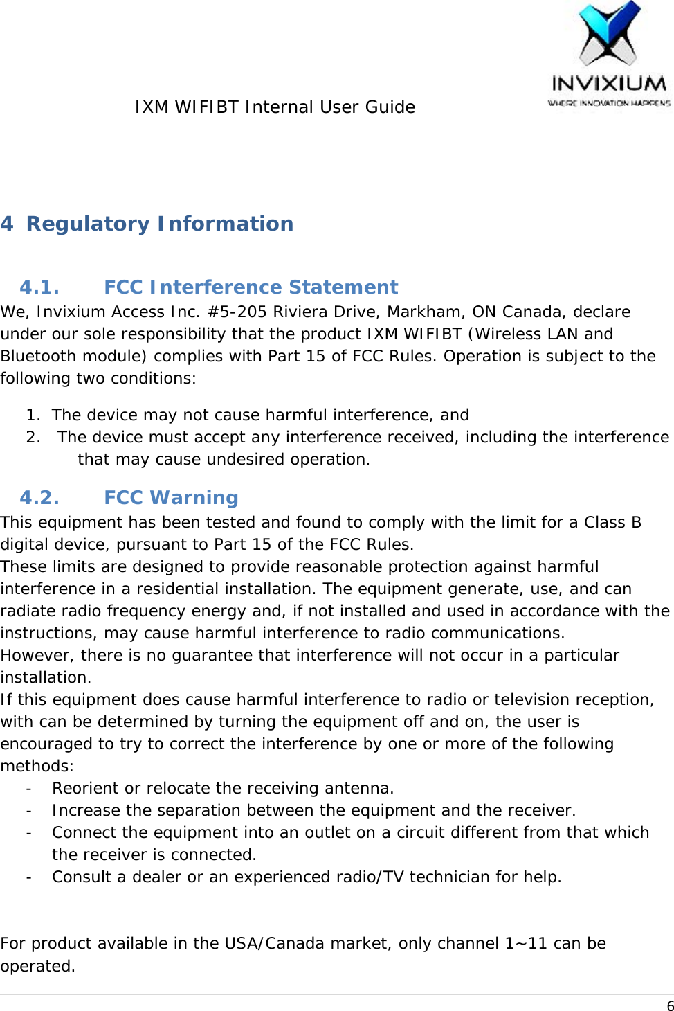 IXM WIFIBT Internal User Guide                    6  4 Regulatory Information 4.1. FCC Interference Statement We, Invixium Access Inc. #5-205 Riviera Drive, Markham, ON Canada, declare under our sole responsibility that the product IXM WIFIBT (Wireless LAN and Bluetooth module) complies with Part 15 of FCC Rules. Operation is subject to the following two conditions: 1. The device may not cause harmful interference, and 2.  The device must accept any interference received, including the interference that may cause undesired operation. 4.2. FCC Warning This equipment has been tested and found to comply with the limit for a Class B digital device, pursuant to Part 15 of the FCC Rules. These limits are designed to provide reasonable protection against harmful interference in a residential installation. The equipment generate, use, and can radiate radio frequency energy and, if not installed and used in accordance with the instructions, may cause harmful interference to radio communications. However, there is no guarantee that interference will not occur in a particular installation. If this equipment does cause harmful interference to radio or television reception, with can be determined by turning the equipment off and on, the user is encouraged to try to correct the interference by one or more of the following methods: - Reorient or relocate the receiving antenna. - Increase the separation between the equipment and the receiver. - Connect the equipment into an outlet on a circuit different from that which the receiver is connected. - Consult a dealer or an experienced radio/TV technician for help.   For product available in the USA/Canada market, only channel 1~11 can be operated. 