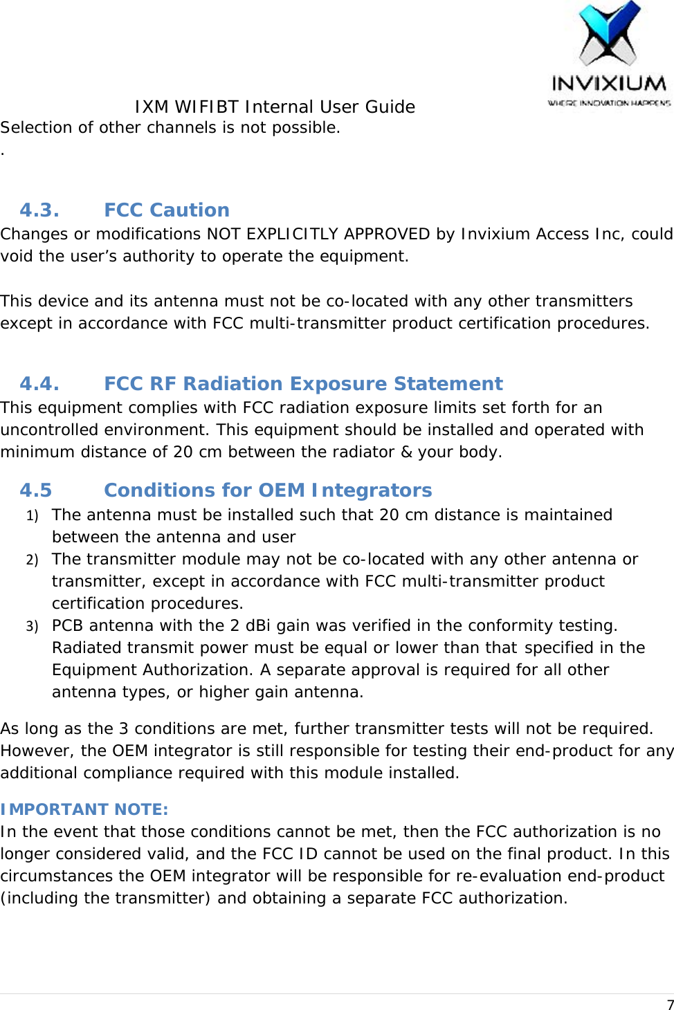 IXM WIFIBT Internal User Guide                    7Selection of other channels is not possible. .  4.3. FCC Caution Changes or modifications NOT EXPLICITLY APPROVED by Invixium Access Inc, could void the user’s authority to operate the equipment.  This device and its antenna must not be co-located with any other transmitters except in accordance with FCC multi-transmitter product certification procedures.  4.4. FCC RF Radiation Exposure Statement This equipment complies with FCC radiation exposure limits set forth for an uncontrolled environment. This equipment should be installed and operated with minimum distance of 20 cm between the radiator &amp; your body. 4.5 Conditions for OEM Integrators 1) The antenna must be installed such that 20 cm distance is maintained between the antenna and user2) The transmitter module may not be co-located with any other antenna or transmitter, except in accordance with FCC multi-transmitter product certification procedures.3) PCB antenna with the 2 dBi gain was verified in the conformity testing. Radiated transmit power must be equal or lower than that  specified in the Equipment Authorization. A separate approval is required for all other antenna types, or higher gain antenna.As long as the 3 conditions are met, further transmitter tests will not be required. However, the OEM integrator is still responsible for testing their end-product for any additional compliance required with this module installed. IMPORTANT NOTE: In the event that those conditions cannot be met, then the FCC authorization is no longer considered valid, and the FCC ID cannot be used on the final product. In this circumstances the OEM integrator will be responsible for re-evaluation end-product (including the transmitter) and obtaining a separate FCC authorization. 