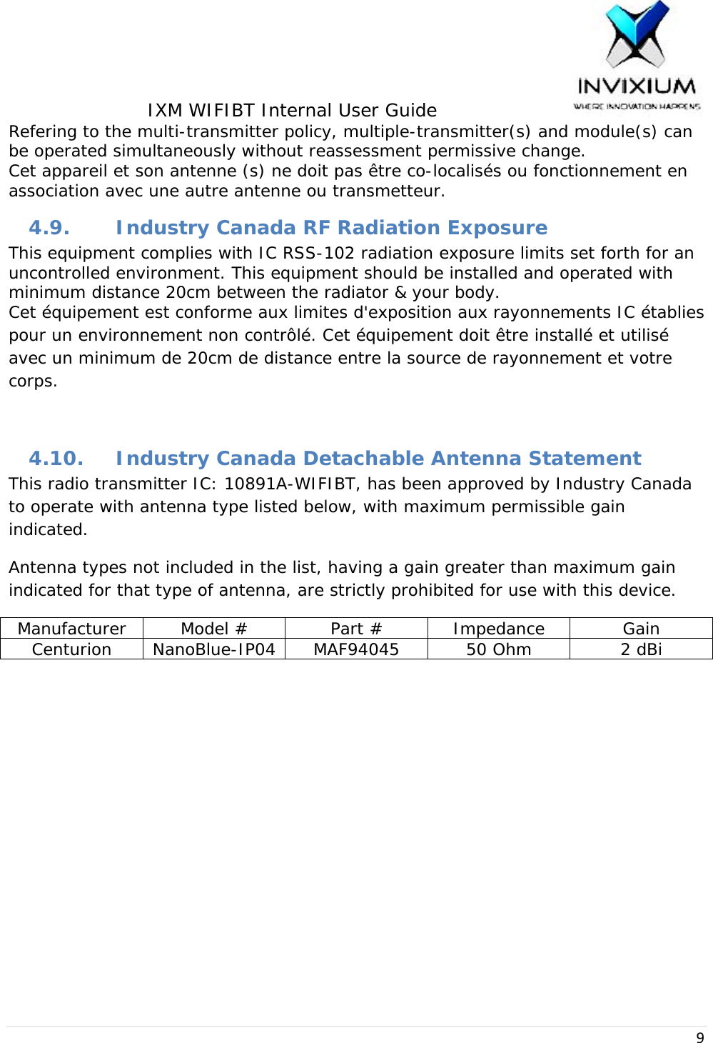 IXM WIFIBT Internal User Guide                    9Refering to the multi-transmitter policy, multiple-transmitter(s) and module(s) can be operated simultaneously without reassessment permissive change. Cet appareil et son antenne (s) ne doit pas être co-localisés ou fonctionnement en association avec une autre antenne ou transmetteur. 4.9. Industry Canada RF Radiation Exposure This equipment complies with IC RSS-102 radiation exposure limits set forth for an uncontrolled environment. This equipment should be installed and operated with minimum distance 20cm between the radiator &amp; your body. Cet équipement est conforme aux limites d&apos;exposition aux rayonnements IC établies pour un environnement non contrôlé. Cet équipement doit être installé et utilisé avec un minimum de 20cm de distance entre la source de rayonnement et votre corps.  4.10. Industry Canada Detachable Antenna Statement This radio transmitter IC: 10891A-WIFIBT, has been approved by Industry Canada to operate with antenna type listed below, with maximum permissible gain indicated. Antenna types not included in the list, having a gain greater than maximum gain indicated for that type of antenna, are strictly prohibited for use with this device. Manufacturer  Model #  Part #  Impedance  Gain Centurion NanoBlue-IP04 MAF94045  50 Ohm  2 dBi 