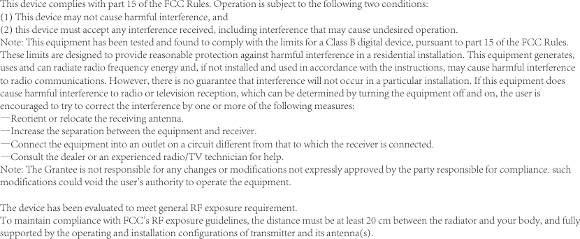 This device complies with part 15 of the FCC Rules. Operation is subject to the following two conditions: (1) This device may not cause harmful interference, and (2) this device must accept any interference received, including interference that may cause undesired operation.Note: This equipment has been tested and found to comply with the limits for a Class B digital device, pursuant to part 15 of the FCC Rules. These limits are designed to provide reasonable protection against harmful interference in a residential installation. This equipment generates, uses and can radiate radio frequency energy and, if not installed and used in accordance with the instructions, may cause harmful interference to radio communications. However, there is no guarantee that interference will not occur in a particular installation. If this equipment does cause harmful interference to radio or television reception, which can be determined by turning the equipment off and on, the user is encouraged to try to correct the interference by one or more of the following measures:&mdash;Reorient or relocate the receiving antenna.&mdash;Increase the separation between the equipment and receiver.&mdash;Connect the equipment into an outlet on a circuit different from that to which the receiver is connected.&mdash;Consult the dealer or an experienced radio/TV technician for help.Note: The Grantee is not responsible for any changes or modifications not expressly approved by the party responsible for compliance. such modifications could void the user's authority to operate the equipment.The device has been evaluated to meet general RF exposure requirement.  To maintain compliance with FCC's RF exposure guidelines, the distance must be at least 20 cm between the radiator and your body, and fully supported by the operating and installation configurations of transmitter and its antenna(s).