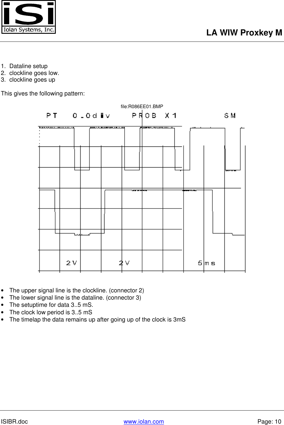 LA WIW Proxkey MISIBR.doc www.iolan.com Page: 101. Dataline setup2. clockline goes low.3. clockline goes upThis gives the following pattern:file:R086EE01.BMP• The upper signal line is the clockline. (connector 2)• The lower signal line is the dataline. (connector 3)• The setuptime for data 3..5 mS.• The clock low period is 3..5 mS• The timelap the data remains up after going up of the clock is 3mS