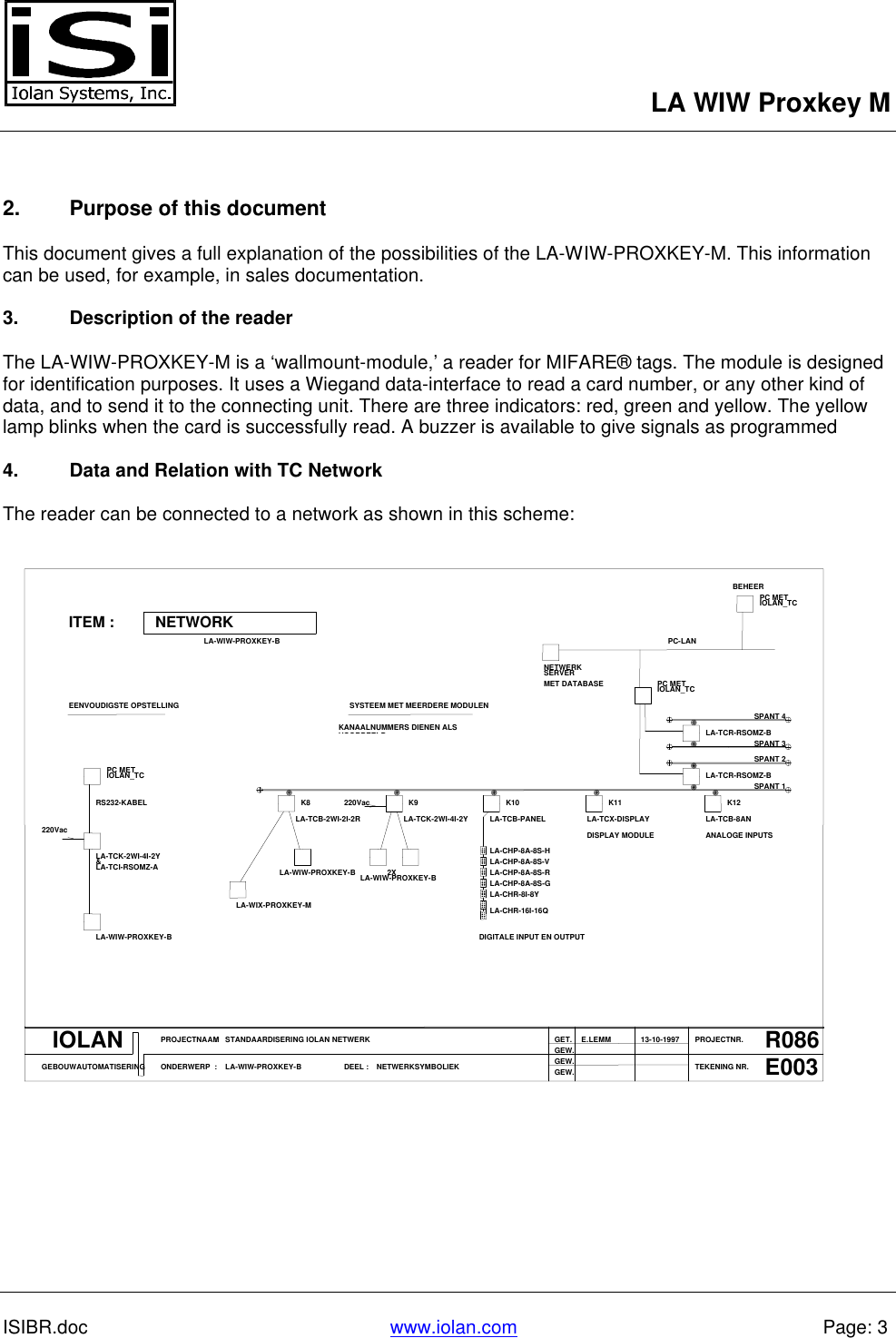 LA WIW Proxkey MISIBR.doc www.iolan.com Page: 32. Purpose of this documentThis document gives a full explanation of the possibilities of the LA-WIW-PROXKEY-M. This informationcan be used, for example, in sales documentation.3. Description of the readerThe LA-WIW-PROXKEY-M is a ‘wallmount-module,’ a reader for MIFARE® tags. The module is designedfor identification purposes. It uses a Wiegand data-interface to read a card number, or any other kind ofdata, and to send it to the connecting unit. There are three indicators: red, green and yellow. The yellowlamp blinks when the card is successfully read. A buzzer is available to give signals as programmed4. Data and Relation with TC NetworkThe reader can be connected to a network as shown in this scheme:PC METIOLAN_TCBEHEERNETWORKITEM :LA-WIW-PROXKEY-BSERVERNETWERKMET DATABASE PC METIOLAN_TCPC-LANSPANT 3SPANT 4LA-TCR-RSOMZ-BSYSTEEM MET MEERDERE MODULENKANAALNUMMERS DIENEN ALSVOORBEELDEENVOUDIGSTE OPSTELLINGRS232-KABELPC METIOLAN_TCLA-TCB-2WI-2I-2RK8LA-TCK-2WI-4I-2YK9220VacLA-TCB-PANELK10LA-TCX-DISPLAYK11LA-TCR-RSOMZ-BLA-TCB-8ANSPANT 1SPANT 2K12ANALOGE INPUTSDISPLAY MODULELA-CHP-8A-8S-HLA-CHP-8A-8S-VLA-CHP-8A-8S-R2XLA-WIW-PROXKEY-BLA-WIW-PROXKEY-BLA-TCK-2WI-4I-2Y&amp;LA-TCI-RSOMZ-A220VacLA-WIW-PROXKEY-BLA-WIX-PROXKEY-MLA-CHR-8I-8YLA-CHR-16I-16QLA-CHP-8A-8S-GDIGITALE INPUT EN OUTPUTIOLANGEBOUWAUTOMATISERINGPROJECTNAAMONDERWERP::STANDAARDISERING IOLAN NETWERKLA-WIW-PROXKEY-B DEEL : NETWERKSYMBOLIEKGET.GEW.GEW.GEW.E.LEMM PROJECTNR.TEKENING NR.13-10-1997 R086E003