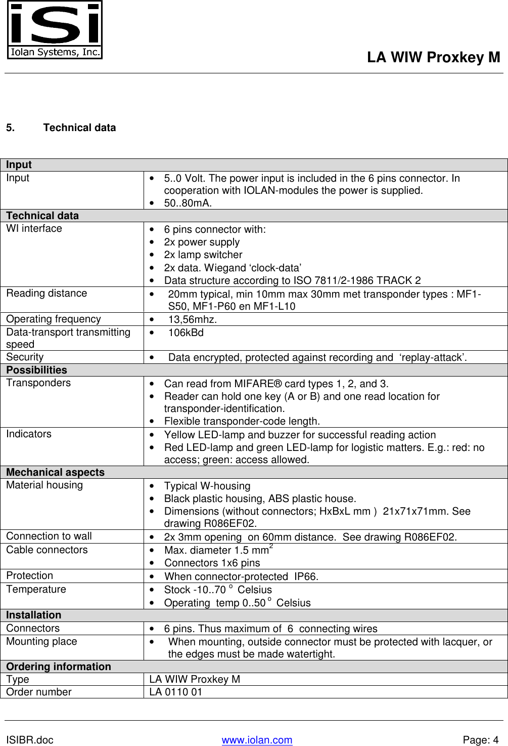 LA WIW Proxkey MISIBR.doc www.iolan.com Page: 45. Technical dataInputInput • 5..0 Volt. The power input is included in the 6 pins connector. Incooperation with IOLAN-modules the power is supplied.• 50..80mA.Technical data WI interface • 6 pins connector with:• 2x power supply• 2x lamp switcher• 2x data. Wiegand ‘clock-data’• Data structure according to ISO 7811/2-1986 TRACK 2 Reading distance • 20mm typical, min 10mm max 30mm met transponder types : MF1-S50, MF1-P60 en MF1-L10 Operating frequency • 13,56mhz. Data-transport transmittingspeed • 106kBd Security • Data encrypted, protected against recording and  ‘replay-attack’.Possibilities Transponders • Can read from MIFARE® card types 1, 2, and 3.• Reader can hold one key (A or B) and one read location fortransponder-identification.• Flexible transponder-code length. Indicators • Yellow LED-lamp and buzzer for successful reading action• Red LED-lamp and green LED-lamp for logistic matters. E.g.: red: noaccess; green: access allowed.Mechanical aspects Material housing • Typical W-housing• Black plastic housing, ABS plastic house.• Dimensions (without connectors; HxBxL mm )  21x71x71mm. Seedrawing R086EF02. Connection to wall • 2x 3mm opening  on 60mm distance.  See drawing R086EF02. Cable connectors • Max. diameter 1.5 mm2• Connectors 1x6 pins Protection • When connector-protected  IP66. Temperature • Stock -10..70 o  Celsius• Operating  temp 0..50 o  CelsiusInstallation Connectors • 6 pins. Thus maximum of  6  connecting wiresMounting place • When mounting, outside connector must be protected with lacquer, orthe edges must be made watertight.Ordering informationType LA WIW Proxkey MOrder number LA 0110 01