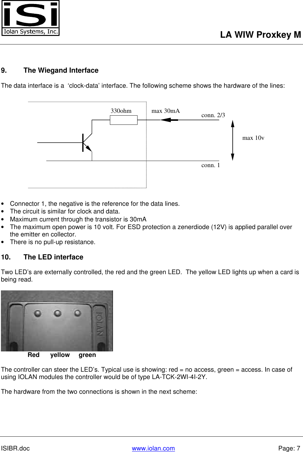 LA WIW Proxkey MISIBR.doc www.iolan.com Page: 79. The Wiegand InterfaceThe data interface is a  ‘clock-data’ interface. The following scheme shows the hardware of the lines:• Connector 1, the negative is the reference for the data lines.• The circuit is similar for clock and data.• Maximum current through the transistor is 30mA• The maximum open power is 10 volt. For ESD protection a zenerdiode (12V) is applied parallel overthe emitter en collector.• There is no pull-up resistance.10. The LED interfaceTwo LED’s are externally controlled, the red and the green LED.  The yellow LED lights up when a card isbeing read.               Red      yellow     greenThe controller can steer the LED’s. Typical use is showing: red = no access, green = access. In case ofusing IOLAN modules the controller would be of type LA-TCK-2WI-4I-2Y.The hardware from the two connections is shown in the next scheme:330ohmmax 10vmax 30mAconn. 1conn. 2/3