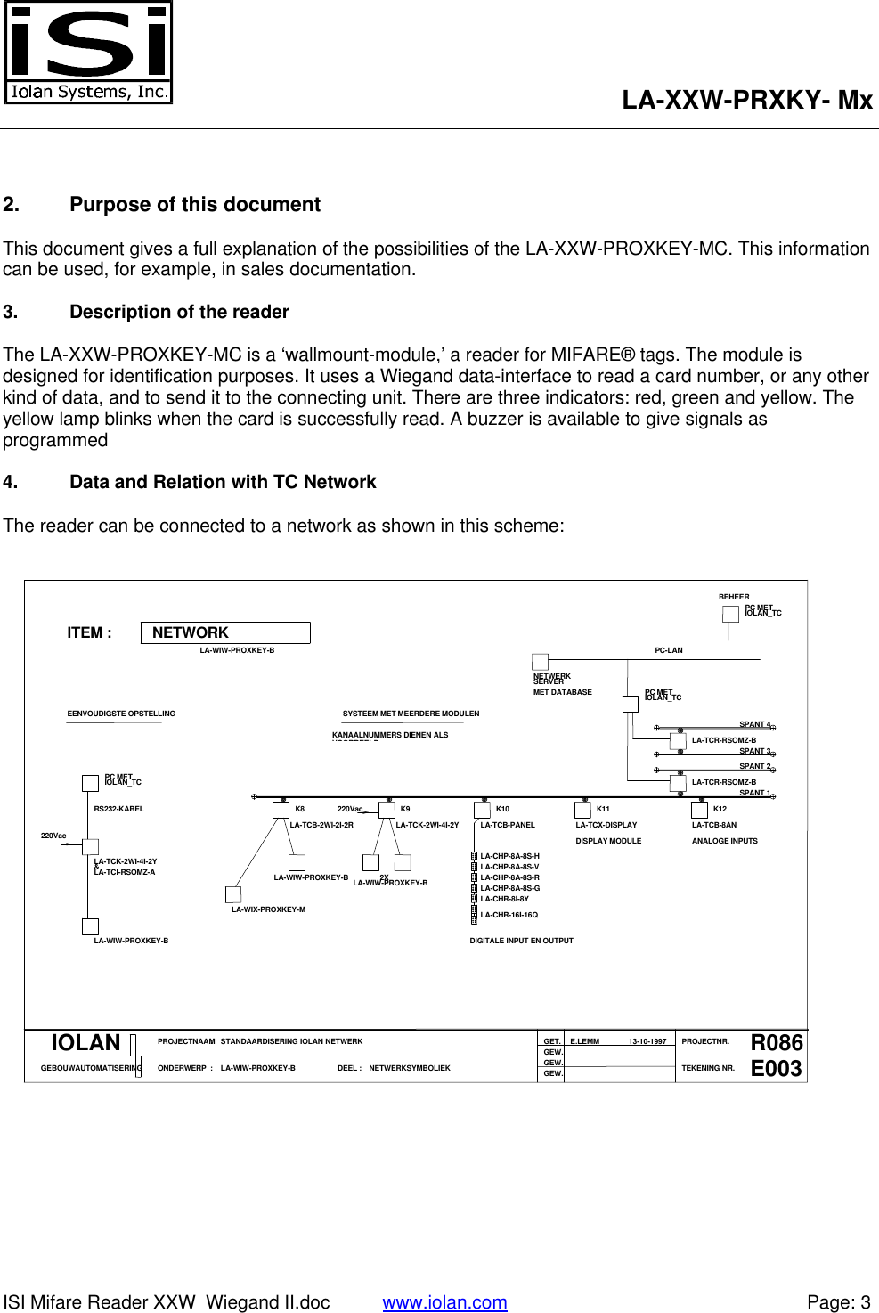LA-XXW-PRXKY- MxISI Mifare Reader XXW  Wiegand II.doc www.iolan.com Page: 32. Purpose of this documentThis document gives a full explanation of the possibilities of the LA-XXW-PROXKEY-MC. This informationcan be used, for example, in sales documentation.3. Description of the readerThe LA-XXW-PROXKEY-MC is a ‘wallmount-module,’ a reader for MIFARE® tags. The module isdesigned for identification purposes. It uses a Wiegand data-interface to read a card number, or any otherkind of data, and to send it to the connecting unit. There are three indicators: red, green and yellow. Theyellow lamp blinks when the card is successfully read. A buzzer is available to give signals asprogrammed4. Data and Relation with TC NetworkThe reader can be connected to a network as shown in this scheme:PC METIOLAN_TCBEHEERNETWORKITEM :LA-WIW-PROXKEY-BSERVERNETWERKMET DATABASE PC METIOLAN_TCPC-LANSPANT 3SPANT 4LA-TCR-RSOMZ-BSYSTEEM MET MEERDERE MODULENKANAALNUMMERS DIENEN ALSVOORBEELDEENVOUDIGSTE OPSTELLINGRS232-KABELPC METIOLAN_TCLA-TCB-2WI-2I-2RK8LA-TCK-2WI-4I-2YK9220VacLA-TCB-PANELK10LA-TCX-DISPLAYK11LA-TCR-RSOMZ-BLA-TCB-8ANSPANT 1SPANT 2K12ANALOGE INPUTSDISPLAY MODULELA-CHP-8A-8S-HLA-CHP-8A-8S-VLA-CHP-8A-8S-R2XLA-WIW-PROXKEY-BLA-WIW-PROXKEY-BLA-TCK-2WI-4I-2Y&amp;LA-TCI-RSOMZ-A220VacLA-WIW-PROXKEY-BLA-WIX-PROXKEY-MLA-CHR-8I-8YLA-CHR-16I-16QLA-CHP-8A-8S-GDIGITALE INPUT EN OUTPUTIOLANGEBOUWAUTOMATISERINGPROJECTNAAMONDERWERP::STANDAARDISERING IOLAN NETWERKLA-WIW-PROXKEY-B DEEL : NETWERKSYMBOLIEKGET.GEW.GEW.GEW.E.LEMM PROJECTNR.TEKENING NR.13-10-1997 R086E003