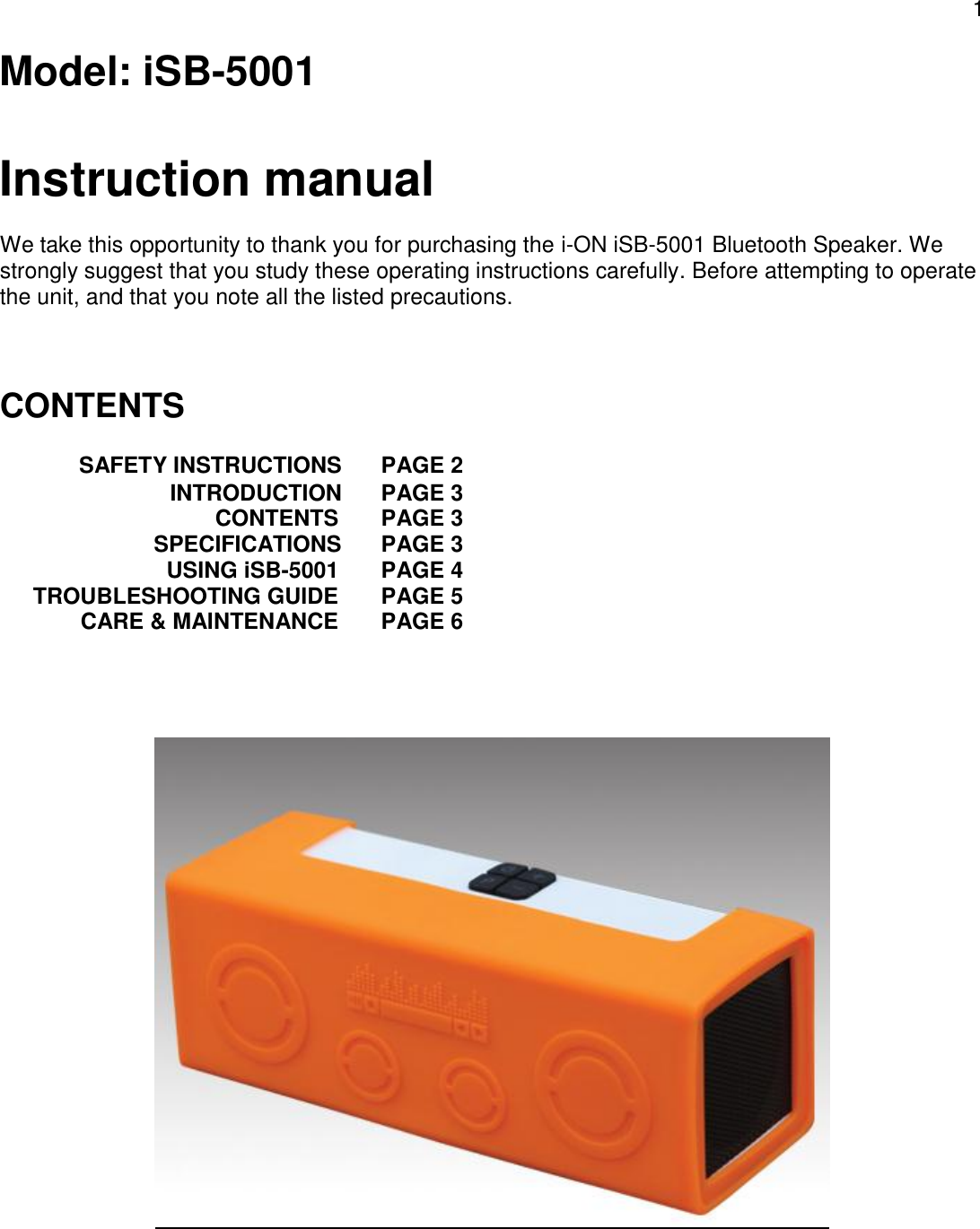 1  Model: iSB-5001  Instruction manual  We take this opportunity to thank you for purchasing the i-ON iSB-5001 Bluetooth Speaker. We strongly suggest that you study these operating instructions carefully. Before attempting to operate the unit, and that you note all the listed precautions.    CONTENTS     SAFETY INSTRUCTIONS PAGE 2  INTRODUCTION PAGE 3 CONTENTS PAGE 3   SPECIFICATIONS PAGE 3 USING iSB-5001 PAGE 4 TROUBLESHOOTING GUIDE PAGE 5 CARE &amp; MAINTENANCE PAGE 6         