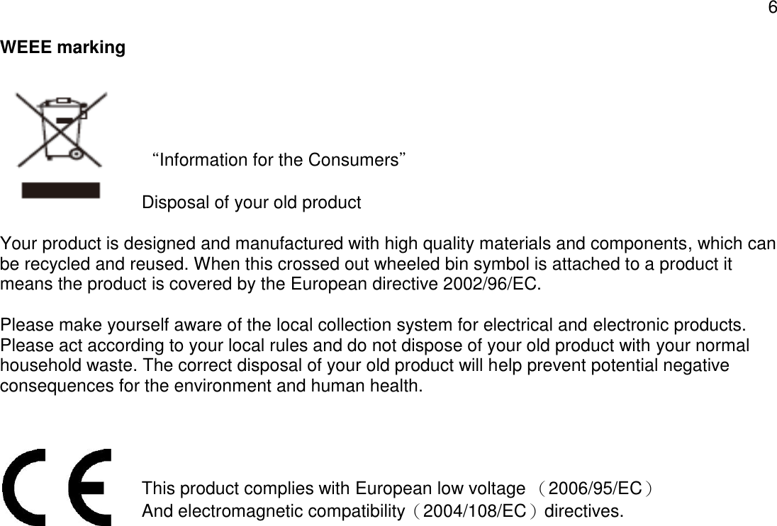 6  WEEE marking   “Information for the Consumers”  Disposal of your old product  Your product is designed and manufactured with high quality materials and components, which can be recycled and reused. When this crossed out wheeled bin symbol is attached to a product it means the product is covered by the European directive 2002/96/EC.   Please make yourself aware of the local collection system for electrical and electronic products. Please act according to your local rules and do not dispose of your old product with your normal household waste. The correct disposal of your old product will help prevent potential negative consequences for the environment and human health.   This product complies with European low voltage （2006/95/EC） And electromagnetic compatibility（2004/108/EC）directives.    