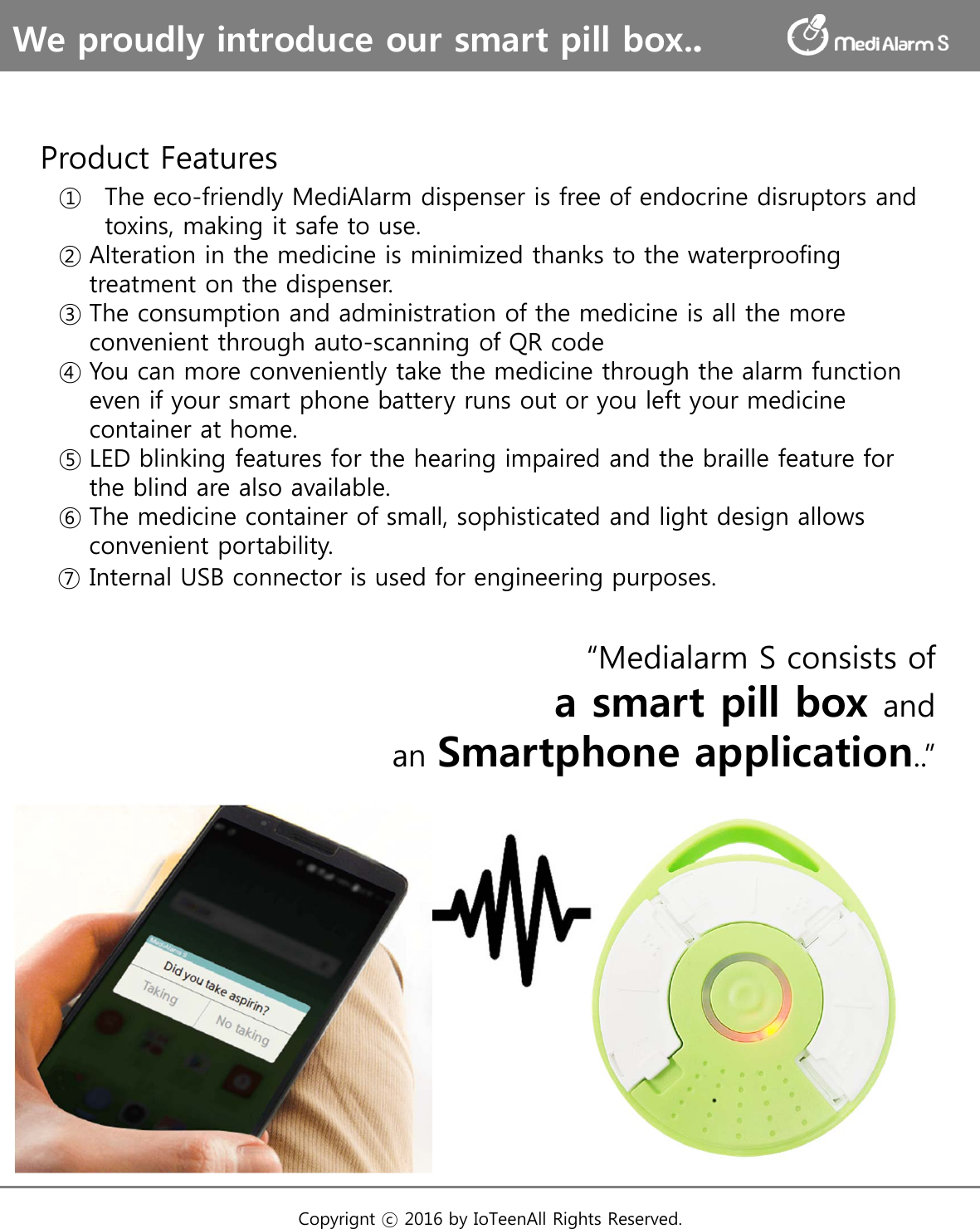 We proudly introduce our smart pill box..Copyrignt ⓒ 2016 by IoTeenAll Rights Reserved. Product Features  ① The eco-friendly MediAlarm dispenser is free of endocrine disruptors and  toxins, making it safe to use.  ② Alteration in the medicine is minimized thanks to the waterproofing  treatment on the dispenser.  ③ The consumption and administration of the medicine is all the more  convenient through auto-scanning of QR code  ④ You can more conveniently take the medicine through the alarm function  even if your smart phone battery runs out or you left your medicine  container at home.  ⑤ LED blinking features for the hearing impaired and the braille feature for  the blind are also available.  ⑥ The medicine container of small, sophisticated and light design allows  convenient portability.  ⑦ Internal USB connector is used for engineering purposes.“Medialarm S consists ofa smart pill box andan Smartphone application..”