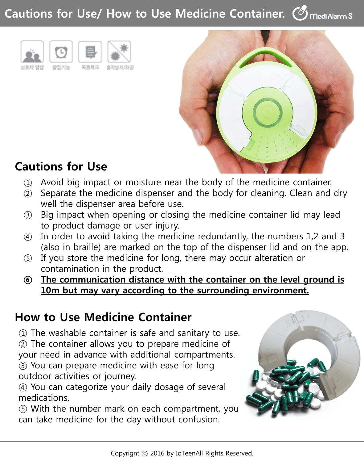 Cautions for Use① Avoid big impact or moisture near the body of the medicine container.② Separate the medicine dispenser and the body for cleaning. Clean and dry well the dispenser area before use.③ Big impact when opening or closing the medicine container lid may lead to product damage or user injury.④ In order to avoid taking the medicine redundantly, the numbers 1,2 and 3 (also in braille) are marked on the top of the dispenser lid and on the app. ⑤ If you store the medicine for long, there may occur alteration or contamination in the product. ⑥ The communication distance with the container on the level ground is 10m but may vary according to the surrounding environment.Cautions for Use/ How to Use Medicine Container.Copyrignt ⓒ 2016 by IoTeenAll Rights Reserved. How to Use Medicine Container① The washable container is safe and sanitary to use.② The container allows you to prepare medicine of your need in advance with additional compartments.③ You can prepare medicine with ease for long outdoor activities or journey.④ You can categorize your daily dosage of several medications.⑤ With the number mark on each compartment, you can take medicine for the day without confusion.