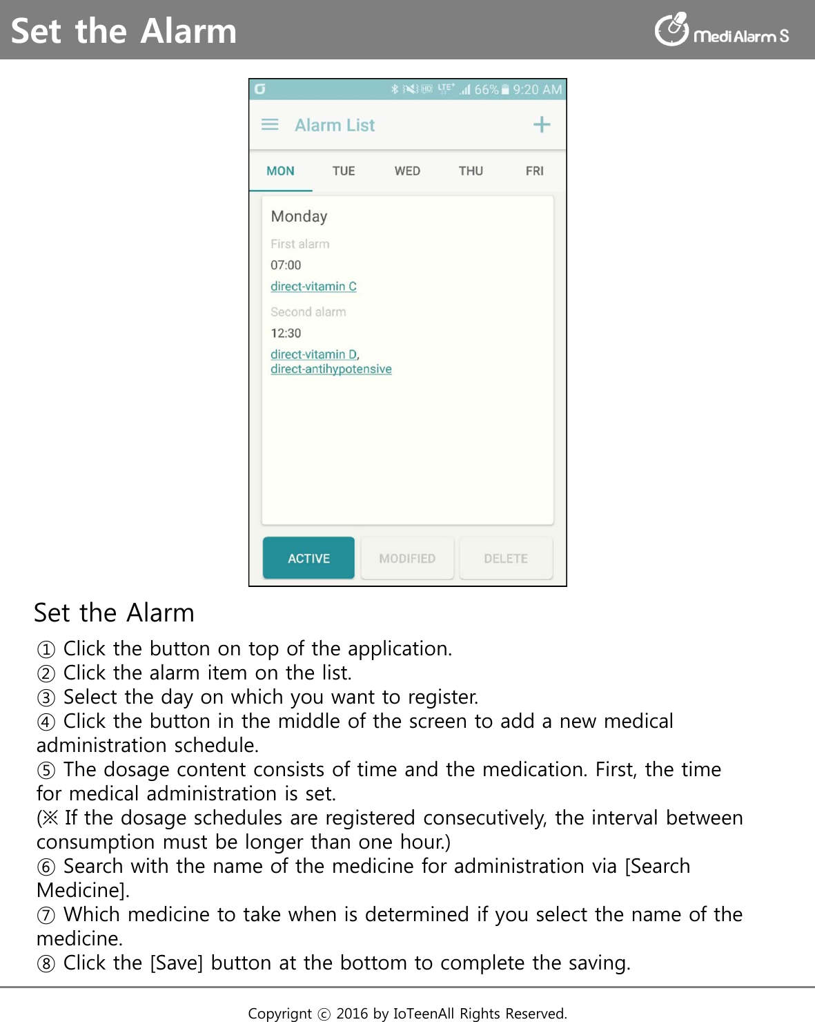 Set the Alarm① Click the button on top of the application.② Click the alarm item on the list.③ Select the day on which you want to register.④ Click the button in the middle of the screen to add a new medical administration schedule.⑤ The dosage content consists of time and the medication. First, the time for medical administration is set. (※ If the dosage schedules are registered consecutively, the interval between consumption must be longer than one hour.)⑥ Search with the name of the medicine for administration via [Search Medicine].⑦ Which medicine to take when is determined if you select the name of the medicine.⑧ Click the [Save] button at the bottom to complete the saving.Set the AlarmCopyrignt ⓒ 2016 by IoTeenAll Rights Reserved. 