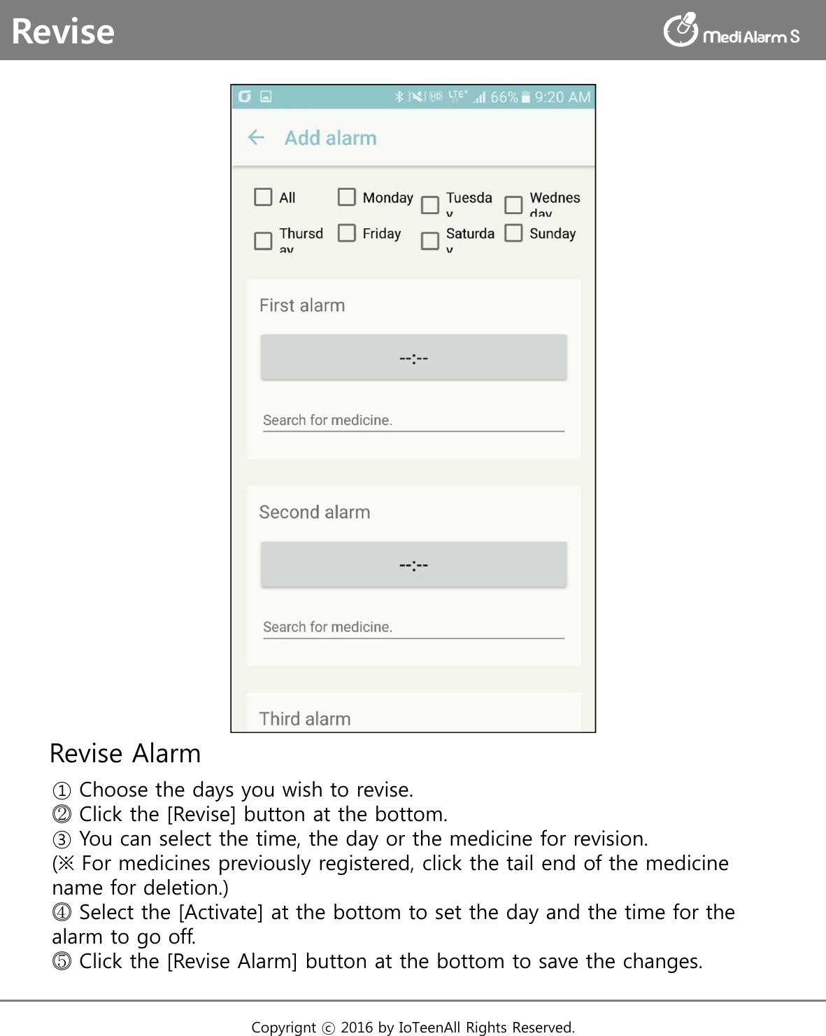 Revise Alarm① Choose the days you wish to revise.⓶Click the [Revise] button at the bottom.③ You can select the time, the day or the medicine for revision. (※ For medicines previously registered, click the tail end of the medicine name for deletion.)⓸Select the [Activate] at the bottom to set the day and the time for the alarm to go off.⓹Click the [Revise Alarm] button at the bottom to save the changes.ReviseCopyrignt ⓒ 2016 by IoTeenAll Rights Reserved. 