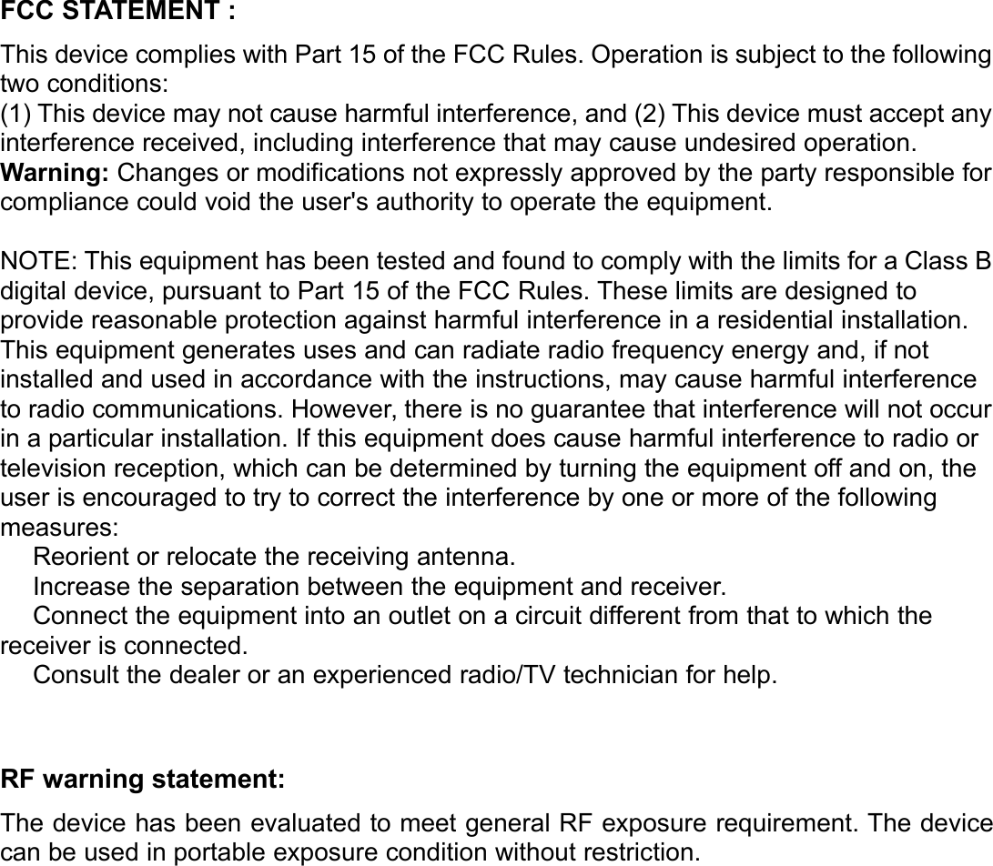 FCC STATEMENT :This device complies with Part 15 of the FCC Rules. Operation is subject to the followingtwo conditions:(1) This device may not cause harmful interference, and (2) This device must accept anyinterference received, including interference that may cause undesired operation.Warning: Changes or modifications not expressly approved by the party responsible forcompliance could void the user&apos;s authority to operate the equipment.NOTE: This equipment has been tested and found to comply with the limits for a Class Bdigital device, pursuant to Part 15 of the FCC Rules. These limits are designed toprovide reasonable protection against harmful interference in a residential installation.This equipment generates uses and can radiate radio frequency energy and, if notinstalled and used in accordance with the instructions, may cause harmful interferenceto radio communications. However, there is no guarantee that interference will not occurin a particular installation. If this equipment does cause harmful interference to radio ortelevision reception, which can be determined by turning the equipment off and on, theuser is encouraged to try to correct the interference by one or more of the followingmeasures:Reorient or relocate the receiving antenna.Increase the separation between the equipment and receiver.Connect the equipment into an outlet on a circuit different from that to which thereceiver is connected.Consult the dealer or an experienced radio/TV technician for help.RF warning statement:The device has been evaluated to meet general RF exposure requirement. The devicecan be used in portable exposure condition without restriction.