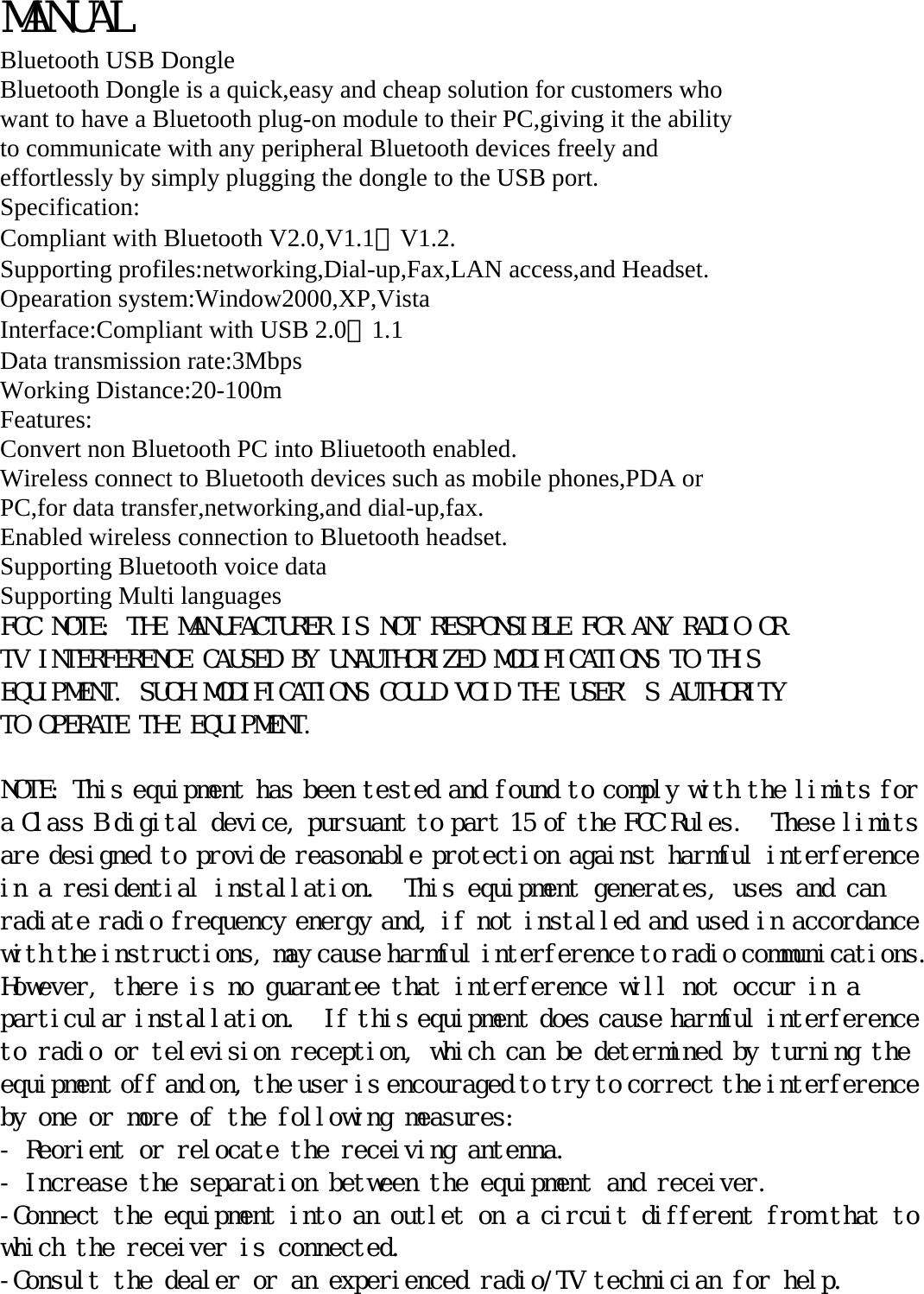 MANUAL Bluetooth USB Dongle Bluetooth Dongle is a quick,easy and cheap solution for customers who want to have a Bluetooth plug-on module to their PC,giving it the ability to communicate with any peripheral Bluetooth devices freely and effortlessly by simply plugging the dongle to the USB port. Specification: Compliant with Bluetooth V2.0,V1.1＆V1.2. Supporting profiles:networking,Dial-up,Fax,LAN access,and Headset. Opearation system:Window2000,XP,Vista Interface:Compliant with USB 2.0＆1.1 Data transmission rate:3Mbps Working Distance:20-100m Features: Convert non Bluetooth PC into Bliuetooth enabled. Wireless connect to Bluetooth devices such as mobile phones,PDA or PC,for data transfer,networking,and dial-up,fax. Enabled wireless connection to Bluetooth headset. Supporting Bluetooth voice data Supporting Multi languages FCC NOTE: THE MANUFACTURER IS NOT RESPONSIBLE FOR ANY RADIO OR TV INTERFERENCE CAUSED BY UNAUTHORIZED MODIFICATIONS TO THIS EQUIPMENT. SUCH MODIFICATIONS COULD VOID THE USER’S AUTHORITY TO OPERATE THE EQUIPMENT.  NOTE: This equipment has been tested and found to comply with the limits for a Class B digital device, pursuant to part 15 of the FCC Rules.  These limits are designed to provide reasonable protection against harmful interference in a residential installation.  This equipment generates, uses and can radiate radio frequency energy and, if not installed and used in accordance with the instructions, may cause harmful interference to radio communications.  However, there is no guarantee that interference will not occur in a particular installation.  If this equipment does cause harmful interference to radio or television reception, which can be determined by turning the equipment off and on, the user is encouraged to try to correct the interference by one or more of the following measures: - Reorient or relocate the receiving antenna. - Increase the separation between the equipment and receiver. -Connect the equipment into an outlet on a circuit different from that to which the receiver is connected. -Consult the dealer or an experienced radio/TV technician for help. 