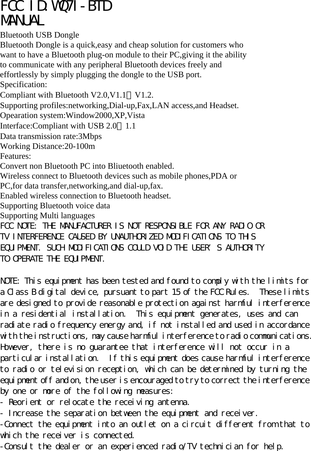ＦＣＣ　ＩＤ：ＷＱ７Ｉ－ＢＴＤ　MANUAL Bluetooth USB Dongle Bluetooth Dongle is a quick,easy and cheap solution for customers who want to have a Bluetooth plug-on module to their PC,giving it the ability to communicate with any peripheral Bluetooth devices freely and effortlessly by simply plugging the dongle to the USB port. Specification: Compliant with Bluetooth V2.0,V1.1＆V1.2. Supporting profiles:networking,Dial-up,Fax,LAN access,and Headset. Opearation system:Window2000,XP,Vista Interface:Compliant with USB 2.0＆1.1 Data transmission rate:3Mbps Working Distance:20-100m Features: Convert non Bluetooth PC into Bliuetooth enabled. Wireless connect to Bluetooth devices such as mobile phones,PDA or PC,for data transfer,networking,and dial-up,fax. Enabled wireless connection to Bluetooth headset. Supporting Bluetooth voice data Supporting Multi languages FCC NOTE: THE MANUFACTURER IS NOT RESPONSIBLE FOR ANY RADIO OR TV INTERFERENCE CAUSED BY UNAUTHORIZED MODIFICATIONS TO THIS EQUIPMENT. SUCH MODIFICATIONS COULD VOID THE USER’S AUTHORITY TO OPERATE THE EQUIPMENT.  NOTE: This equipment has been tested and found to comply with the limits for a Class B digital device, pursuant to part 15 of the FCC Rules.  These limits are designed to provide reasonable protection against harmful interference in a residential installation.  This equipment generates, uses and can radiate radio frequency energy and, if not installed and used in accordance with the instructions, may cause harmful interference to radio communications.  However, there is no guarantee that interference will not occur in a particular installation.  If this equipment does cause harmful interference to radio or television reception, which can be determined by turning the equipment off and on, the user is encouraged to try to correct the interference by one or more of the following measures: - Reorient or relocate the receiving antenna. - Increase the separation between the equipment and receiver. -Connect the equipment into an outlet on a circuit different from that to which the receiver is connected. -Consult the dealer or an experienced radio/TV technician for help. 