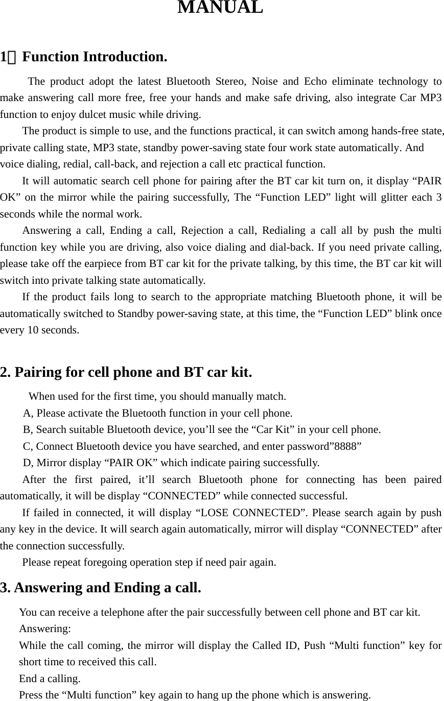 MANUAL  1．Function Introduction.      The product adopt the latest Bluetooth Stereo, Noise and Echo eliminate technology to make answering call more free, free your hands and make safe driving, also integrate Car MP3 function to enjoy dulcet music while driving. The product is simple to use, and the functions practical, it can switch among hands-free state, private calling state, MP3 state, standby power-saving state four work state automatically. And voice dialing, redial, call-back, and rejection a call etc practical function. It will automatic search cell phone for pairing after the BT car kit turn on, it display “PAIR OK” on the mirror while the pairing successfully, The “Function LED” light will glitter each 3 seconds while the normal work.   Answering a call, Ending a call, Rejection a call, Redialing a call all by push the multi function key while you are driving, also voice dialing and dial-back. If you need private calling, please take off the earpiece from BT car kit for the private talking, by this time, the BT car kit will switch into private talking state automatically.     If the product fails long to search to the appropriate matching Bluetooth phone, it will be automatically switched to Standby power-saving state, at this time, the “Function LED” blink once every 10 seconds.   2. Pairing for cell phone and BT car kit. When used for the first time, you should manually match.   A, Please activate the Bluetooth function in your cell phone. B, Search suitable Bluetooth device, you’ll see the “Car Kit” in your cell phone. C, Connect Bluetooth device you have searched, and enter password”8888” D, Mirror display “PAIR OK” which indicate pairing successfully. After the first paired, it’ll search Bluetooth phone for connecting has been paired automatically, it will be display “CONNECTED” while connected successful.   If failed in connected, it will display “LOSE CONNECTED”. Please search again by push any key in the device. It will search again automatically, mirror will display “CONNECTED” after the connection successfully.         Please repeat foregoing operation step if need pair again. 3. Answering and Ending a call. You can receive a telephone after the pair successfully between cell phone and BT car kit. Answering: While the call coming, the mirror will display the Called ID, Push “Multi function” key for short time to received this call. End a calling. Press the “Multi function” key again to hang up the phone which is answering.  