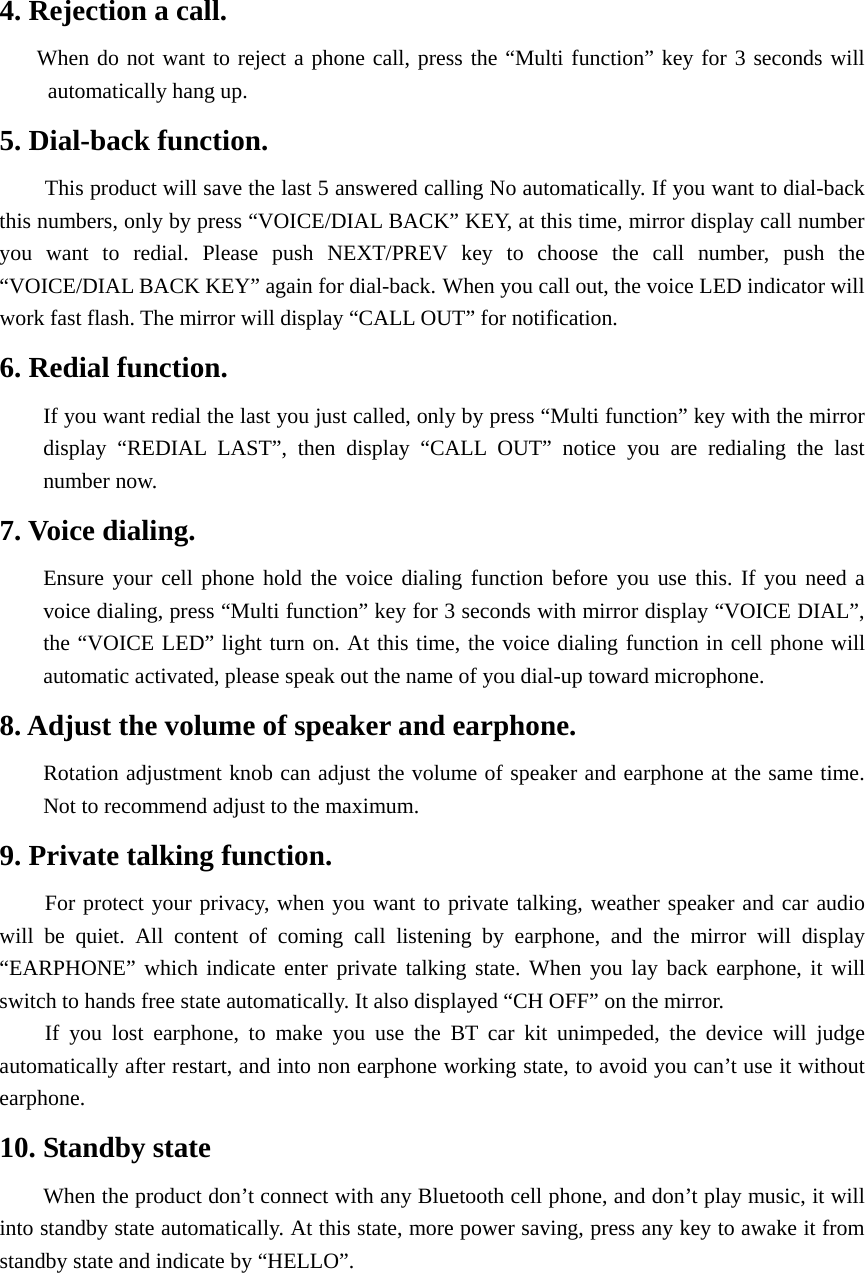 4. Rejection a call. When do not want to reject a phone call, press the “Multi function” key for 3 seconds will automatically hang up. 5. Dial-back function. This product will save the last 5 answered calling No automatically. If you want to dial-back this numbers, only by press “VOICE/DIAL BACK” KEY, at this time, mirror display call number you want to redial. Please push NEXT/PREV key to choose the call number, push the “VOICE/DIAL BACK KEY” again for dial-back. When you call out, the voice LED indicator will work fast flash. The mirror will display “CALL OUT” for notification. 6. Redial function. If you want redial the last you just called, only by press “Multi function” key with the mirror display “REDIAL LAST”, then display “CALL OUT” notice you are redialing the last number now. 7. Voice dialing. Ensure your cell phone hold the voice dialing function before you use this. If you need a voice dialing, press “Multi function” key for 3 seconds with mirror display “VOICE DIAL”, the “VOICE LED” light turn on. At this time, the voice dialing function in cell phone will automatic activated, please speak out the name of you dial-up toward microphone. 8. Adjust the volume of speaker and earphone.   Rotation adjustment knob can adjust the volume of speaker and earphone at the same time. Not to recommend adjust to the maximum. 9. Private talking function.   For protect your privacy, when you want to private talking, weather speaker and car audio will be quiet. All content of coming call listening by earphone, and the mirror will display “EARPHONE” which indicate enter private talking state. When you lay back earphone, it will switch to hands free state automatically. It also displayed “CH OFF” on the mirror. If you lost earphone, to make you use the BT car kit unimpeded, the device will judge automatically after restart, and into non earphone working state, to avoid you can’t use it without earphone. 10. Standby state When the product don’t connect with any Bluetooth cell phone, and don’t play music, it will into standby state automatically. At this state, more power saving, press any key to awake it from standby state and indicate by “HELLO”.     