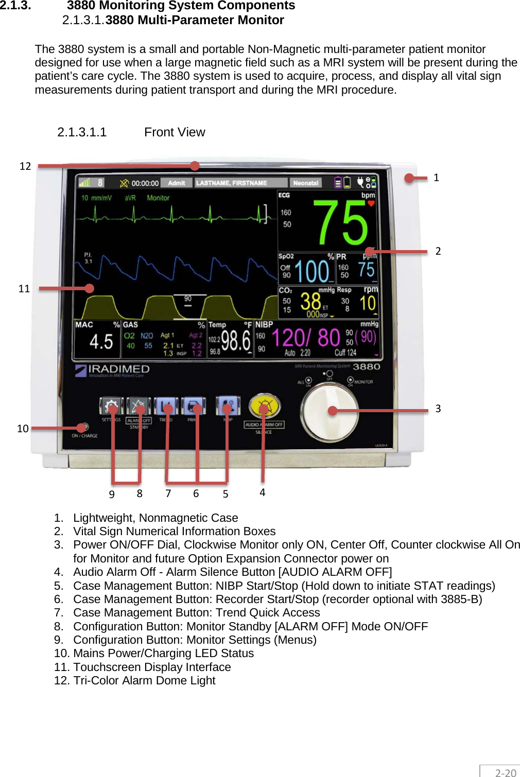  2-20 2.1.3. 3880 Monitoring System Components 2.1.3.1. 3880 Multi-Parameter Monitor The 3880 system is a small and portable Non-Magnetic multi-parameter patient monitor designed for use when a large magnetic field such as a MRI system will be present during the patient’s care cycle. The 3880 system is used to acquire, process, and display all vital sign measurements during patient transport and during the MRI procedure.   2.1.3.1.1 Front View     1. Lightweight, Nonmagnetic Case 2. Vital Sign Numerical Information Boxes 3. Power ON/OFF Dial, Clockwise Monitor only ON, Center Off, Counter clockwise All On for Monitor and future Option Expansion Connector power on  4. Audio Alarm Off - Alarm Silence Button [AUDIO ALARM OFF] 5. Case Management Button: NIBP Start/Stop (Hold down to initiate STAT readings) 6. Case Management Button: Recorder Start/Stop (recorder optional with 3885-B) 7. Case Management Button: Trend Quick Access  8. Configuration Button: Monitor Standby [ALARM OFF] Mode ON/OFF 9. Configuration Button: Monitor Settings (Menus) 10. Mains Power/Charging LED Status 11. Touchscreen Display Interface 12. Tri-Color Alarm Dome Light    6 1 2 3 4 5 7 8 9 10 11 12 