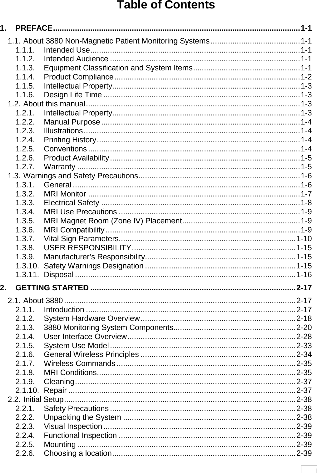  I Table of Contents  1. PREFACE ................................................................................................................. 1-1 1.1. About 3880 Non-Magnetic Patient Monitoring Systems ......................................... 1-1 1.1.1. Intended Use ................................................................................................ 1-1 1.1.2. Intended Audience ....................................................................................... 1-1 1.1.3. Equipment Classification and System Items ................................................. 1-1 1.1.4. Product Compliance ..................................................................................... 1-2 1.1.5. Intellectual Property...................................................................................... 1-3 1.1.6. Design Life Time .......................................................................................... 1-3 1.2. About this manual .................................................................................................. 1-3 1.2.1. Intellectual Property...................................................................................... 1-3 1.2.2. Manual Purpose ........................................................................................... 1-4 1.2.3. Illustrations ................................................................................................... 1-4 1.2.4. Printing History ............................................................................................. 1-4 1.2.5. Conventions ................................................................................................. 1-4 1.2.6. Product Availability ....................................................................................... 1-5 1.2.7. Warranty ...................................................................................................... 1-5 1.3. Warnings and Safety Precautions .......................................................................... 1-6 1.3.1. General ........................................................................................................ 1-6 1.3.2. MRI Monitor ................................................................................................. 1-7 1.3.3. Electrical Safety ........................................................................................... 1-8 1.3.4. MRI Use Precautions ................................................................................... 1-9 1.3.5. MRI Magnet Room (Zone IV) Placement ...................................................... 1-9 1.3.6. MRI Compatibility ......................................................................................... 1-9 1.3.7. Vital Sign Parameters ................................................................................. 1-10 1.3.8. USER RESPONSIBILITY ........................................................................... 1-15 1.3.9. Manufacturer’s Responsibility ..................................................................... 1-15 1.3.10. Safety Warnings Designation ..................................................................... 1-15 1.3.11. Disposal ..................................................................................................... 1-16 2. GETTING STARTED .............................................................................................. 2-17 2.1. About 3880 .......................................................................................................... 2-17 2.1.1. Introduction ................................................................................................ 2-17 2.1.2. System Hardware Overview ....................................................................... 2-18 2.1.3. 3880 Monitoring System Components........................................................ 2-20 2.1.4. User Interface Overview ............................................................................. 2-28 2.1.5. System Use Model ..................................................................................... 2-33 2.1.6. General Wireless Principles ....................................................................... 2-34 2.1.7. Wireless Commands .................................................................................. 2-35 2.1.8. MRI Conditions ........................................................................................... 2-35 2.1.9. Cleaning ..................................................................................................... 2-37 2.1.10. Repair ........................................................................................................ 2-37 2.2. Initial Setup .......................................................................................................... 2-38 2.2.1. Safety Precautions ..................................................................................... 2-38 2.2.2. Unpacking the System ............................................................................... 2-38 2.2.3. Visual Inspection ........................................................................................ 2-39 2.2.4. Functional Inspection ................................................................................. 2-39 2.2.5. Mounting .................................................................................................... 2-39 2.2.6. Choosing a location .................................................................................... 2-39 