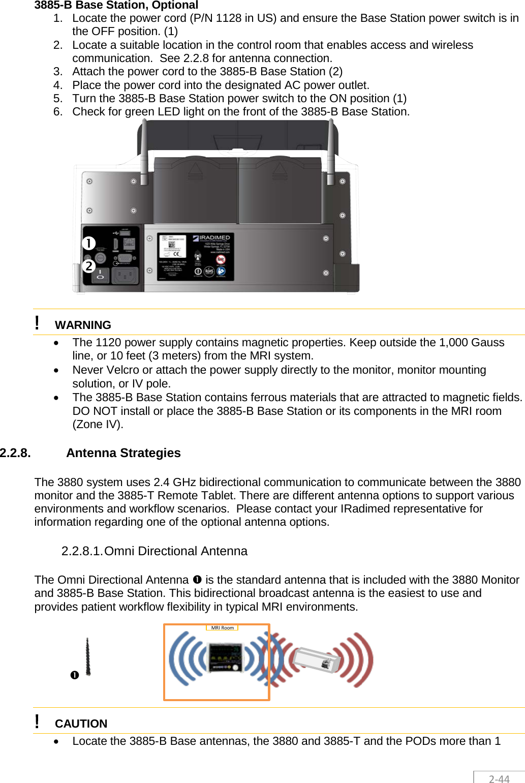 2-44 3885-B Base Station, Optional 1. Locate the power cord (P/N 1128 in US) and ensure the Base Station power switch is in the OFF position. (1) 2. Locate a suitable location in the control room that enables access and wireless communication.  See 2.2.8 for antenna connection. 3. Attach the power cord to the 3885-B Base Station (2) 4. Place the power cord into the designated AC power outlet. 5. Turn the 3885-B Base Station power switch to the ON position (1) 6. Check for green LED light on the front of the 3885-B Base Station.   ! WARNING  • The 1120 power supply contains magnetic properties. Keep outside the 1,000 Gauss line, or 10 feet (3 meters) from the MRI system. • Never Velcro or attach the power supply directly to the monitor, monitor mounting solution, or IV pole.  • The 3885-B Base Station contains ferrous materials that are attracted to magnetic fields. DO NOT install or place the 3885-B Base Station or its components in the MRI room (Zone IV).  2.2.8. Antenna Strategies The 3880 system uses 2.4 GHz bidirectional communication to communicate between the 3880 monitor and the 3885-T Remote Tablet. There are different antenna options to support various environments and workflow scenarios.  Please contact your IRadimed representative for information regarding one of the optional antenna options. 2.2.8.1. Omni Directional Antenna The Omni Directional Antenna  is the standard antenna that is included with the 3880 Monitor and 3885-B Base Station. This bidirectional broadcast antenna is the easiest to use and provides patient workflow flexibility in typical MRI environments.         ! CAUTION  • Locate the 3885-B Base antennas, the 3880 and 3885-T and the PODs more than 1       MRI Room 