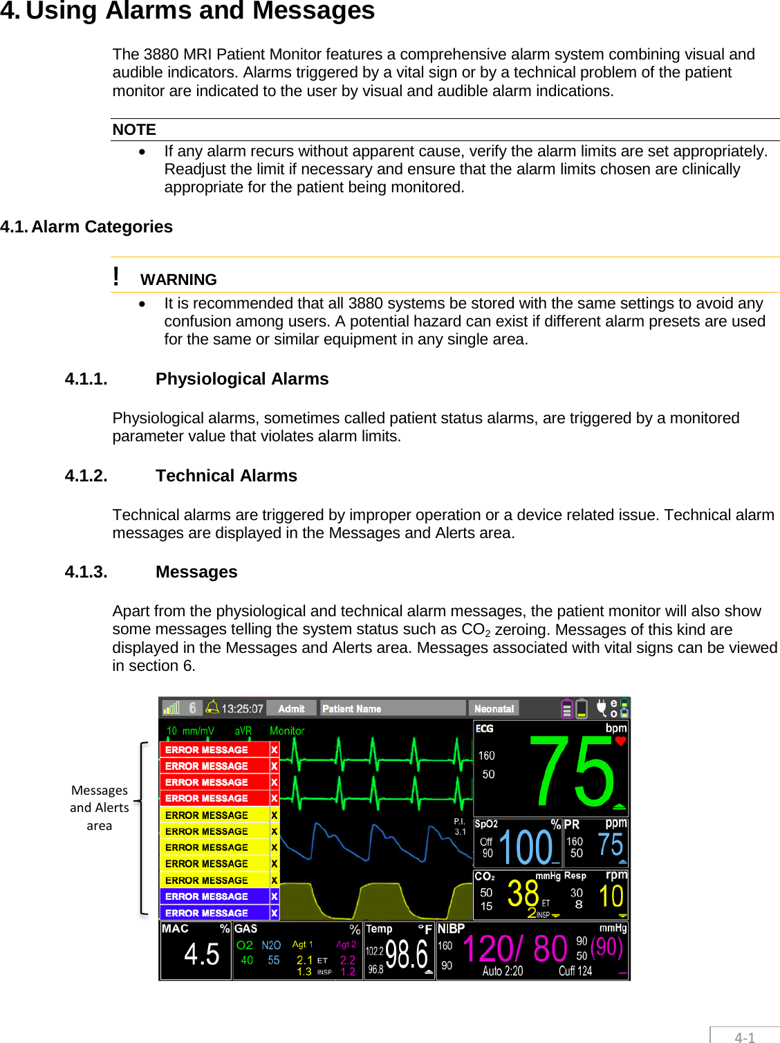  4-1 4. Using Alarms and Messages The 3880 MRI Patient Monitor features a comprehensive alarm system combining visual and audible indicators. Alarms triggered by a vital sign or by a technical problem of the patient monitor are indicated to the user by visual and audible alarm indications.  NOTE • If any alarm recurs without apparent cause, verify the alarm limits are set appropriately. Readjust the limit if necessary and ensure that the alarm limits chosen are clinically appropriate for the patient being monitored. 4.1. Alarm Categories ! WARNING  • It is recommended that all 3880 systems be stored with the same settings to avoid any confusion among users. A potential hazard can exist if different alarm presets are used for the same or similar equipment in any single area.  4.1.1. Physiological Alarms Physiological alarms, sometimes called patient status alarms, are triggered by a monitored parameter value that violates alarm limits.   4.1.2. Technical Alarms Technical alarms are triggered by improper operation or a device related issue. Technical alarm messages are displayed in the Messages and Alerts area. 4.1.3. Messages Apart from the physiological and technical alarm messages, the patient monitor will also show some messages telling the system status such as CO2 zeroing. Messages of this kind are displayed in the Messages and Alerts area. Messages associated with vital signs can be viewed in section 6.    Messages and Alerts area 