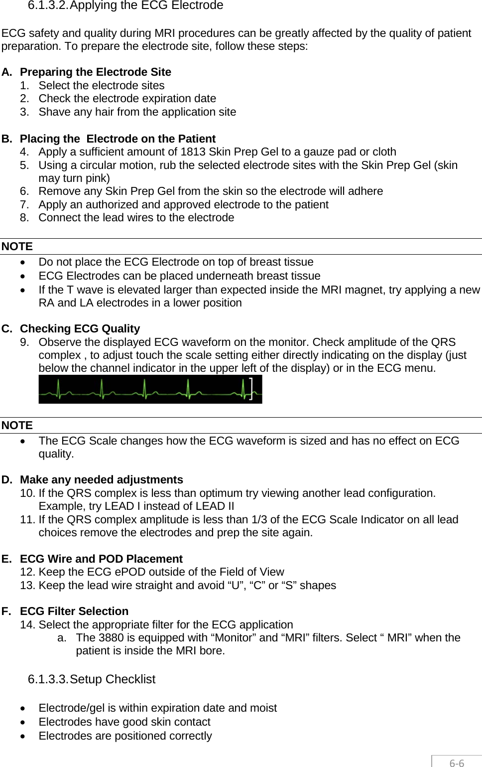  6-6 6.1.3.2. Applying the ECG Electrode ECG safety and quality during MRI procedures can be greatly affected by the quality of patient preparation. To prepare the electrode site, follow these steps:  A. Preparing the Electrode Site 1. Select the electrode sites 2. Check the electrode expiration date 3. Shave any hair from the application site  B. Placing the  Electrode on the Patient 4. Apply a sufficient amount of 1813 Skin Prep Gel to a gauze pad or cloth 5. Using a circular motion, rub the selected electrode sites with the Skin Prep Gel (skin may turn pink) 6. Remove any Skin Prep Gel from the skin so the electrode will adhere 7. Apply an authorized and approved electrode to the patient 8. Connect the lead wires to the electrode  NOTE • Do not place the ECG Electrode on top of breast tissue • ECG Electrodes can be placed underneath breast tissue • If the T wave is elevated larger than expected inside the MRI magnet, try applying a new RA and LA electrodes in a lower position  C. Checking ECG Quality 9. Observe the displayed ECG waveform on the monitor. Check amplitude of the QRS complex , to adjust touch the scale setting either directly indicating on the display (just below the channel indicator in the upper left of the display) or in the ECG menu.   NOTE • The ECG Scale changes how the ECG waveform is sized and has no effect on ECG quality.  D. Make any needed adjustments 10. If the QRS complex is less than optimum try viewing another lead configuration. Example, try LEAD I instead of LEAD II 11. If the QRS complex amplitude is less than 1/3 of the ECG Scale Indicator on all lead choices remove the electrodes and prep the site again.  E. ECG Wire and POD Placement 12. Keep the ECG ePOD outside of the Field of View 13. Keep the lead wire straight and avoid “U”, “C” or “S” shapes  F. ECG Filter Selection 14. Select the appropriate filter for the ECG application a. The 3880 is equipped with “Monitor” and “MRI” filters. Select “ MRI” when the patient is inside the MRI bore. 6.1.3.3. Setup Checklist • Electrode/gel is within expiration date and moist • Electrodes have good skin contact • Electrodes are positioned correctly 