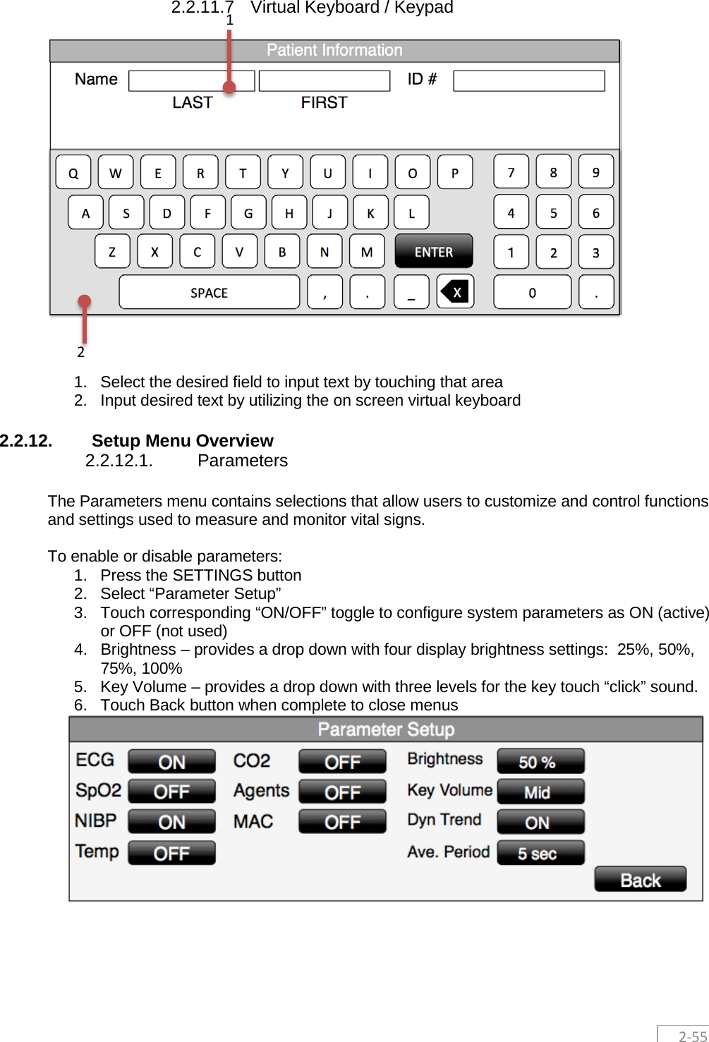  2-55  2.2.11.7 Virtual Keyboard / Keypad     1. Select the desired field to input text by touching that area 2. Input desired text by utilizing the on screen virtual keyboard 2.2.12. Setup Menu Overview 2.2.12.1. Parameters The Parameters menu contains selections that allow users to customize and control functions and settings used to measure and monitor vital signs.    To enable or disable parameters: 1. Press the SETTINGS button 2. Select “Parameter Setup”  3.  Touch corresponding “ON/OFF” toggle to configure system parameters as ON (active) or OFF (not used) 4. Brightness – provides a drop down with four display brightness settings:  25%, 50%, 75%, 100% 5. Key Volume – provides a drop down with three levels for the key touch “click” sound. 6. Touch Back button when complete to close menus     1 2 