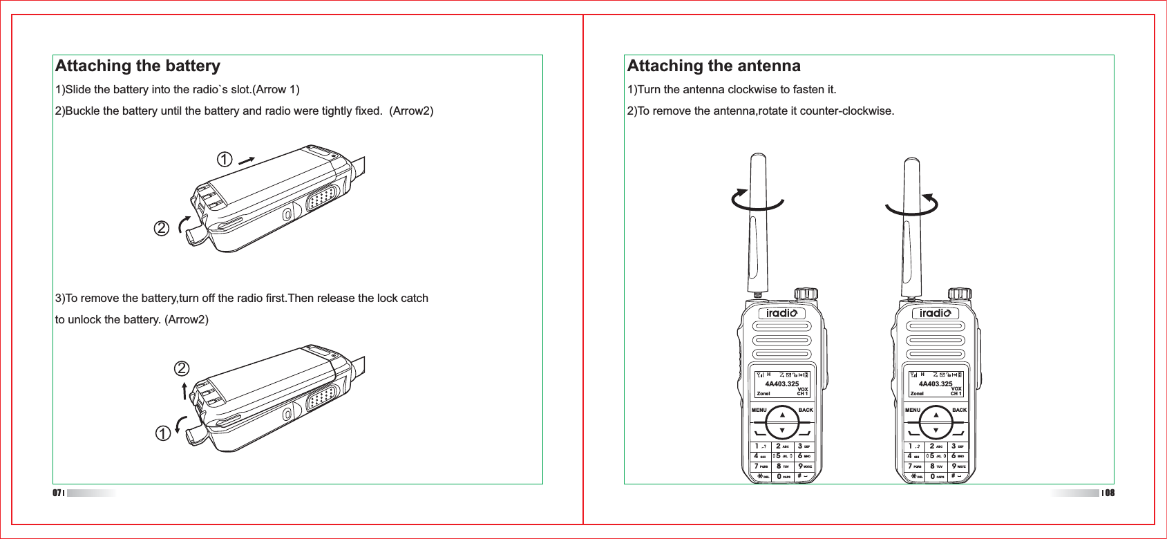 HZonel CH 1VOX4A403.325MENU BACK1ABC DEFGHIPQRSDEL CAPSTUV WXYZJKL MNO23456780#9HZonel CH 1VOX4A403.325MENU BACK1ABC DEFGHIPQRSDEL CAPSTUV WXYZJKL MNO23456780#9Attaching the battery1)Slide the battery into the radio`s slot.(Arrow 1)2)Buckle the battery until the battery and radio were tightly fixed.  (Arrow2)Attaching the antenna1)Turn the antenna clockwise to fasten it.2)To remove the antenna,rotate it counter-clockwise.11223)To remove the battery,turn off the radio first.Then release the lock catch to unlock the battery. (Arrow2)07 08