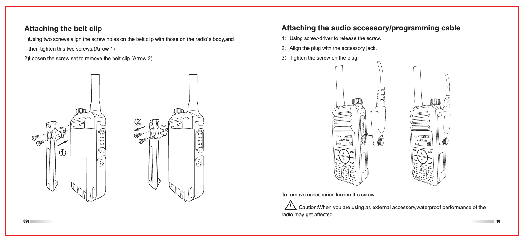 1ABC2DEF3GHI4JKL5MNO6PQRS7TUV8CAPS0WXYZ9#DELMENU BACK1ABC2DEF3GHI4JKL5MNO6PQRS7TUV8CAPS0WXYZ9#DELMENU BACKAttaching the audio accessory/programming cable1）Using screw-driver to release the screw.2）Align the plug with the accessory jack.3）Tighten the screw on the plug.To remove accessories,loosen the screw.            Caution:When you are using as external accessory,waterproof performance of the radio may get affected.1209 10Attaching the belt clip1)Using two screws align the screw holes on the belt clip with those on the radio`s body,and    then tighten this two screws.(Arrow 1)2)Loosen the screw set to remove the belt clip.(Arrow 2)