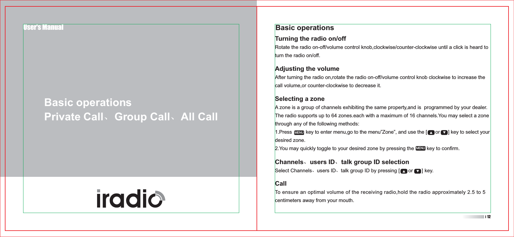 Selecting a zoneA zone is a group of channels exhibiting the same property,and is  programmed by your dealer.The radio supports up to 64 zones.each with a maximum of 16 channels.You may select a zone through any of the following methods:1.Press          key to enter menu,go to the menu”Zone”, and use the [      or      ] key to select your desired zone.2.You may quickly toggle to your desired zone by pressing the         key to confirm.Channels、users ID、talk group ID selectionSelect Channels、users ID、talk group ID by pressing [      or      ] key.MENUMENUUser&apos;s ManualBasic operationsPrivate Call、Group Call、All CallBasic operationsTurning the radio on/offRotate the radio on-off/volume control knob,clockwise/counter-clockwise until a click is heard to turn the radio on/off.Adjusting the volumeAfter turning the radio on,rotate the radio on-off/volume control knob clockwise to increase the call volume,or counter-clockwise to decrease it.CallTo ensure an optimal volume of the receiving radio,hold the radio approximately 2.5 to 5 centimeters away from your mouth.12