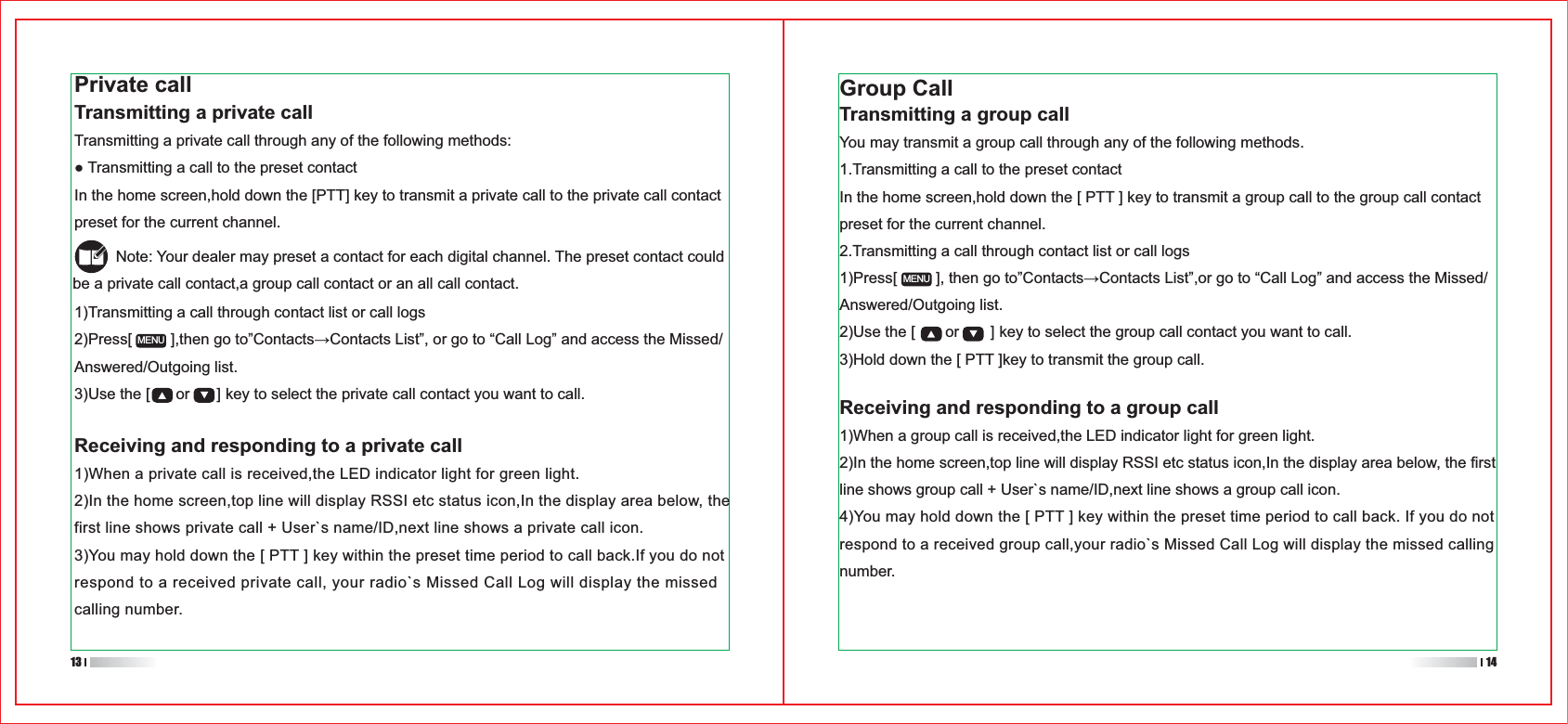 Group CallTransmitting a group callYou may transmit a group call through any of the following methods.1.Transmitting a call to the preset contactIn the home screen,hold down the [ PTT ] key to transmit a group call to the group call contact preset for the current channel.2.Transmitting a call through contact list or call logsAnswered/Outgoing list.2)Use the [       or       ] key to select the group call contact you want to call.3)Hold down the [ PTT ]key to transmit the group call.1)Transmitting a call through contact list or call logsAnswered/Outgoing list.3)Use the [      or      ] key to select the private call contact you want to call.MENUMENUPrivate callTransmitting a private callTransmitting a private call through any of the following methods:In the home screen,hold down the [PTT] key to transmit a private call to the private call contact preset for the current channel.          Note: Your dealer may preset a contact for each digital channel. The preset contact could be a private call contact,a group call contact or an all call contact.Receiving and responding to a group call1)When a group call is received,the LED indicator light for green light.2)In the home screen,top line will display RSSI etc status icon,In the display area below, the first line shows group call + User`s name/ID,next line shows a group call icon. 4)You may hold down the [ PTT ] key within the preset time period to call back. If you do not respond to a received group call,your radio`s Missed Call Log will display the missed calling number.13 14Receiving and responding to a private call1)When a private call is received,the LED indicator light for green light.2)In the home screen,top line will display RSSI etc status icon,In the display area below, the first line shows private call + User`s name/ID,next line shows a private call icon. 3)You may hold down the [ PTT ] key within the preset time period to call back.If you do not respond to a received private call, your radio`s Missed Call Log will display the missed calling number.