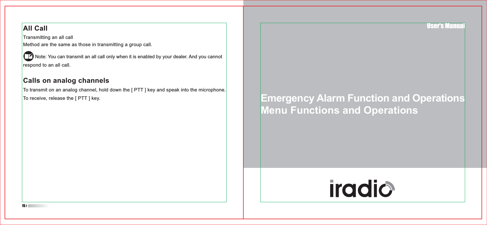 User&apos;s ManualAll CallTransmitting an all callMethod are the same as those in transmitting a group call.         Note: You can transmit an all call only when it is enabled by your dealer. And you cannot respond to an all call.Calls on analog channelsTo transmit on an analog channel, hold down the [ PTT ] key and speak into the microphone.To receive, release the [ PTT ] key.15Emergency Alarm Function and OperationsMenu Functions and Operations