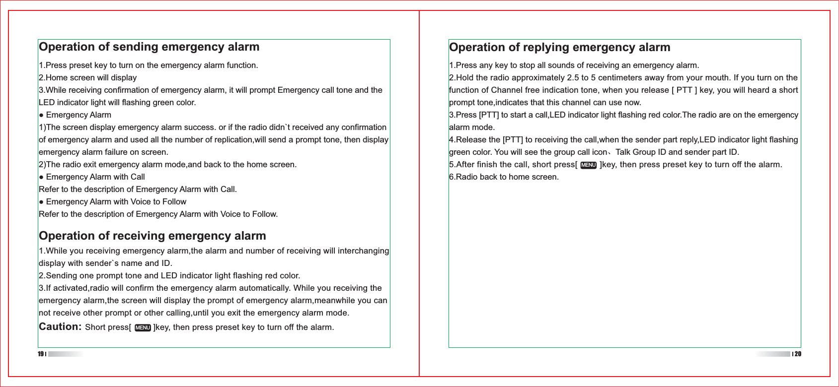 1.Press any key to stop all sounds of receiving an emergency alarm.2.Hold the radio approximately 2.5 to 5 centimeters away from your mouth. If you turn on the function of Channel free indication tone, when you release [ PTT ] key, you will heard a short prompt tone,indicates that this channel can use now.3.Press [PTT] to start a call,LED indicator light flashing red color.The radio are on the emergency alarm mode.4.Release the [PTT] to receiving the call,when the sender part reply,LED indicator light flashing green color. You will see the group call icon、Talk Group ID and sender part ID.5.After finish the call, short press[         ]key, then press preset key to turn off the alarm.6.Radio back to home screen.Operation of sending emergency alarm1.Press preset key to turn on the emergency alarm function.2.Home screen will display 3.While receiving confirmation of emergency alarm, it will prompt Emergency call tone and the LED indicator light will flashing green color. Emergency Alarm 1)The screen display emergency alarm success. or if the radio didn`t received any confirmation of emergency alarm and used all the number of replication,will send a prompt tone, then display emergency alarm failure on screen.2)The radio exit emergency alarm mode,and back to the home screen. Emergency Alarm with CallRefer to the description of Emergency Alarm with Call. Emergency Alarm with Voice to FollowRefer to the description of Emergency Alarm with Voice to Follow.Operation of receiving emergency alarm1.While you receiving emergency alarm,the alarm and number of receiving will interchanging display with sender`s name and ID.2.Sending one prompt tone and LED indicator light flashing red color.3.If activated,radio will confirm the emergency alarm automatically. While you receiving the emergency alarm,the screen will display the prompt of emergency alarm,meanwhile you can not receive other prompt or other calling,until you exit the emergency alarm mode.Caution: Short press[         ]key, then press preset key to turn off the alarm.MENUMENU19 20Operation of replying emergency alarm