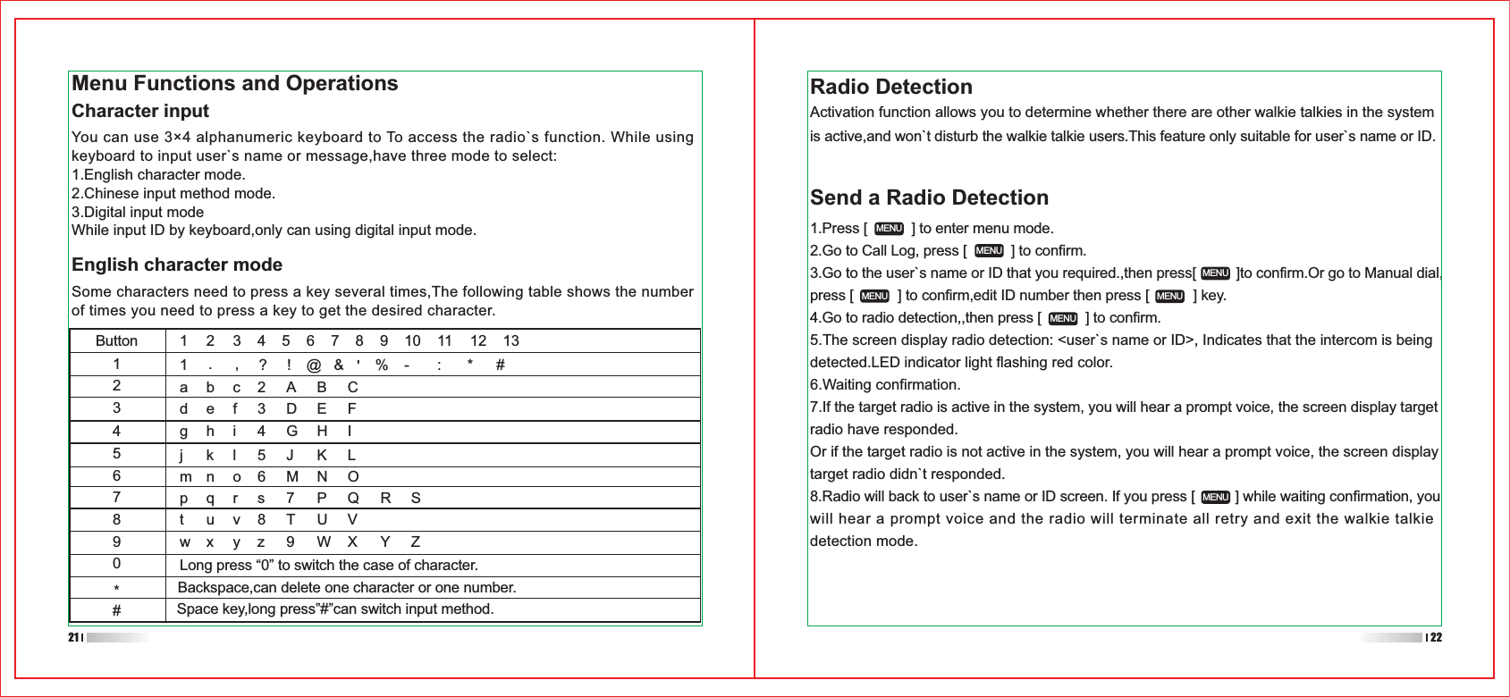 1.Press [           ] to enter menu mode.2.Go to Call Log, press [           ] to confirm.3.Go to the user`s name or ID that you required.,then press[          ]to confirm.Or go to Manual dial,press [           ] to confirm,edit ID number then press [           ] key.4.Go to radio detection,,then press [           ] to confirm.5.The screen display radio detection: &lt;user`s name or ID&gt;, Indicates that the intercom is being detected.LED indicator light flashing red color.6.Waiting confirmation.7.If the target radio is active in the system, you will hear a prompt voice, the screen display target radio have responded.Or if the target radio is not active in the system, you will hear a prompt voice, the screen display target radio didn`t responded.8.Radio will back to user`s name or ID screen. If you press [          ] while waiting confirmation, you will hear a prompt voice and the radio will terminate all retry and exit the walkie talkie detection mode.Send a Radio DetectionButton11 2 345678abc2 A B Cdef 3 D E Fghi 4 GHIjkl5JKLmn o 6 M N Opqrs 7 P Q RSYZtuv8TUVwxLong press “0” to switch the case of character.Backspace,can delete one character or one number.Space key,long press”#”can switch input method.yz 9 WX9101112131.,?!@&amp;&apos;%- : * #234567890*#MENUMENUMENUMENUMENUMENUMENUMenu Functions and OperationsCharacter inputYou can use 3×4 alphanumeric keyboard to To access the radio`s function. While using keyboard to input user`s name or message,have three mode to select:1.English character mode.2.Chinese input method mode.3.Digital input modeWhile input ID by keyboard,only can using digital input mode.English character modeSome characters need to press a key several times,The following table shows the number of times you need to press a key to get the desired character.Radio DetectionActivation function allows you to determine whether there are other walkie talkies in the system is active,and won`t disturb the walkie talkie users.This feature only suitable for user`s name or ID. 21 22