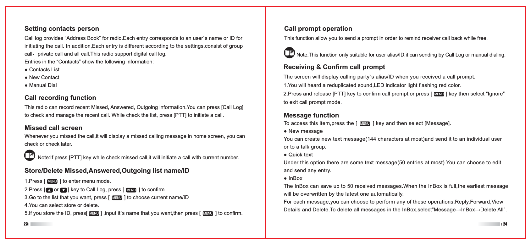 Receiving &amp; Confirm call promptThe screen will display calling party`s alias/ID when you received a call prompt.1.You will heard a reduplicated sound,LED indicator light flashing red color.2.Press and release [PTT] key to confirm call prompt,or press [         ] key then select “Ignore”to exit call prompt mode.1.Press [          ] to enter menu mode.2.Press [      or      ] key to Call Log, press [          ] to confirm.3.Go to the list that you want, press [          ] to choose current name/ID4.You can select store or delete.5.If you store the ID, press[         ] ,input it`s name that you want,then press [          ] to confirm.MENUMENUMENUMENU MENUMENUMENUCall prompt operationThis function allow you to send a prompt in order to remind receiver call back while free.Note:This function only suitable for user alias/ID,it can sending by Call Log or manual dialing.Message function23 24Setting contacts personCall log provides “Address Book” for radio.Each entry corresponds to an user`s name or ID for initiating the call. In addition,Each entry is different according to the settings,consist of group call、private call and all call.This radio support digital call log.Entries in the “Contacts” show the following information:Contacts ListNew ContactManual DialCall recording functionThis radio can record recent Missed, Answered, Outgoing information.You can press [Call Log] to check and manage the recent call. While check the list, press [PTT] to initiate a call.Missed call screenWhenever you missed the call,it will display a missed calling message in home screen, you can check or check later.Note:If press [PTT] key while check missed call,it will initiate a call with current number.Store/Delete Missed,Answered,Outgoing list name/IDTo access this item,press the [          ] key and then select [Message].New messageYou can create new text message(144 characters at most)and send it to an individual user or to a talk group.Quick textUnder this option there are some text message(50 entries at most).You can choose to edit and send any entry.InBoxThe InBox can save up to 50 received messages.When the InBox is full,the earliest message will be overwritten by the latest one automatically.For each message,you can choose to perform any of these operations:Reply,Forward,View 