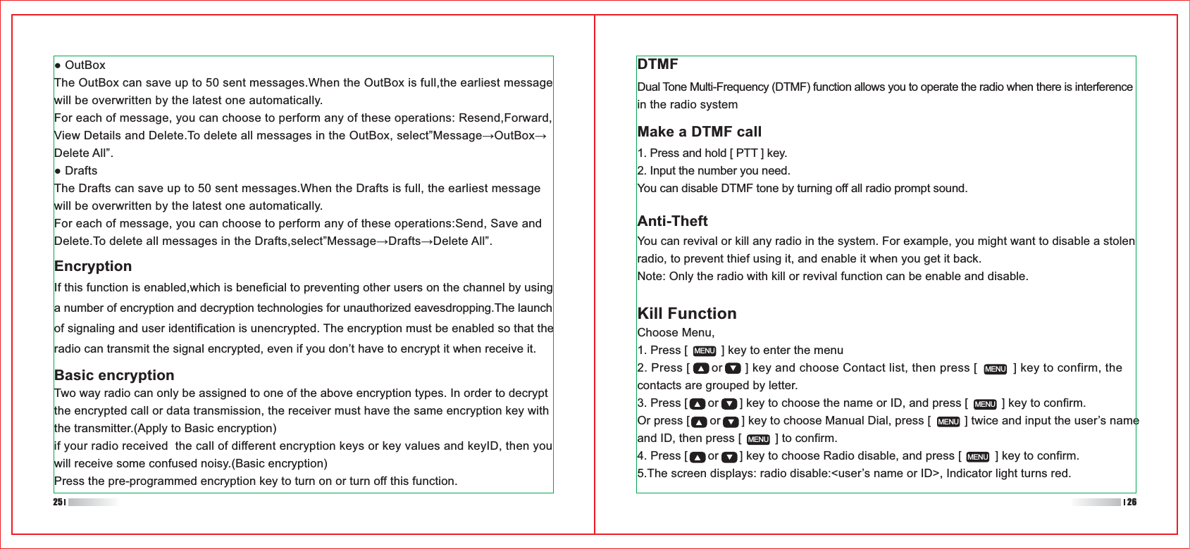 1. Press [          ] key to enter the menu2. Press [      or      ] key and choose Contact list, then press [          ] key to confirm, the contacts are grouped by letter.3. Press [      or      ] key to choose the name or ID, and press [          ] key to confirm.Or press [      or      ] key to choose Manual Dial, press [          ] twice and input the user’s name and ID, then press [          ] to confirm.4. Press [      or      ] key to choose Radio disable, and press [          ] key to confirm.5.The screen displays: radio disable:&lt;user’s name or ID&gt;, Indicator light turns red. MENUMENUMENUMENUMENUMENUEncryptionIf this function is enabled,which is beneficial to preventing other users on the channel by using a number of encryption and decryption technologies for unauthorized eavesdropping.The launch of signaling and user identification is unencrypted. The encryption must be enabled so that the radio can transmit the signal encrypted, even if you don’t have to encrypt it when receive it.DTMFMake a DTMF callAnti-TheftTwo way radio can only be assigned to one of the above encryption types. In order to decrypt the encrypted call or data transmission, the receiver must have the same encryption key with the transmitter.(Apply to Basic encryption) if your radio received  the call of different encryption keys or key values and keyID, then you will receive some confused noisy.(Basic encryption)Press the pre-programmed encryption key to turn on or turn off this function. Dual Tone Multi-Frequency (DTMF) function allows you to operate the radio when there is interference in the radio system1. Press and hold [ PTT ] key.2. Input the number you need.You can disable DTMF tone by turning off all radio prompt sound.You can revival or kill any radio in the system. For example, you might want to disable a stolen radio, to prevent thief using it, and enable it when you get it back.Note: Only the radio with kill or revival function can be enable and disable.Basic encryptionKill FunctionChoose Menu,25 26OutBoxThe OutBox can save up to 50 sent messages.When the OutBox is full,the earliest message will be overwritten by the latest one automatically.For each of message, you can choose to perform any of these operations: Resend,Forward,Delete All”.DraftsThe Drafts can save up to 50 sent messages.When the Drafts is full, the earliest message will be overwritten by the latest one automatically.For each of message, you can choose to perform any of these operations:Send, Save and 