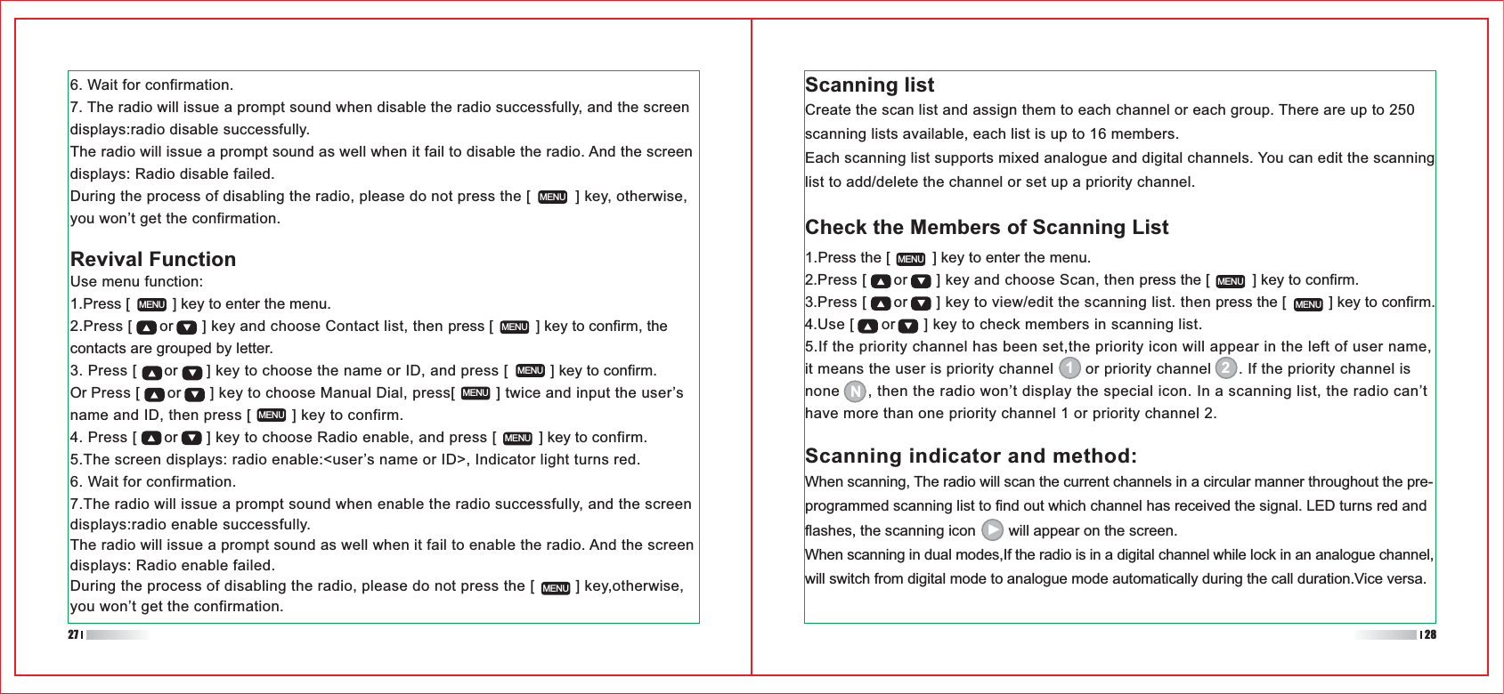 When scanning, The radio will scan the current channels in a circular manner throughout the pre-programmed scanning list to find out which channel has received the signal. LED turns red and flashes, the scanning icon        will appear on the screen.When scanning in dual modes,If the radio is in a digital channel while lock in an analogue channel, will switch from digital mode to analogue mode automatically during the call duration.Vice versa.1.Press the [          ] key to enter the menu.2.Press [      or      ] key and choose Scan, then press the [          ] key to confirm.3.Press [      or      ] key to view/edit the scanning list. then press the [          ] key to confirm.4.Use [      or      ] key to check members in scanning list.5.If the priority channel has been set,the priority icon will appear in the left of user name, it means the user is priority channel       or priority channel      . If the priority channel is none      , then the radio won’t display the special icon. In a scanning list, the radio can’t have more than one priority channel 1 or priority channel 2.6. Wait for confirmation.7. The radio will issue a prompt sound when disable the radio successfully, and the screen displays:radio disable successfully.The radio will issue a prompt sound as well when it fail to disable the radio. And the screen displays: Radio disable failed.During the process of disabling the radio, please do not press the [          ] key, otherwise, you won’t get the confirmation.Use menu function:1.Press [          ] key to enter the menu.2.Press [      or      ] key and choose Contact list, then press [          ] key to confirm, the contacts are grouped by letter.3. Press [      or      ] key to choose the name or ID, and press [          ] key to confirm.Or Press [      or      ] key to choose Manual Dial, press[         ] twice and input the user’s name and ID, then press [         ] key to confirm.4. Press [      or      ] key to choose Radio enable, and press [          ] key to confirm.5.The screen displays: radio enable:&lt;user’s name or ID&gt;, Indicator light turns red.6. Wait for confirmation.7.The radio will issue a prompt sound when enable the radio successfully, and the screen displays:radio enable successfully.The radio will issue a prompt sound as well when it fail to enable the radio. And the screen displays: Radio enable failed.During the process of disabling the radio, please do not press the [         ] key,otherwise, you won’t get the confirmation.MENUMENUMENUMENUMENUMENUMENUMENUMENUMENUMENURevival FunctionScanning listCreate the scan list and assign them to each channel or each group. There are up to 250 scanning lists available, each list is up to 16 members.Each scanning list supports mixed analogue and digital channels. You can edit the scanning list to add/delete the channel or set up a priority channel.Check the Members of Scanning List1 2NScanning indicator and method:27 28