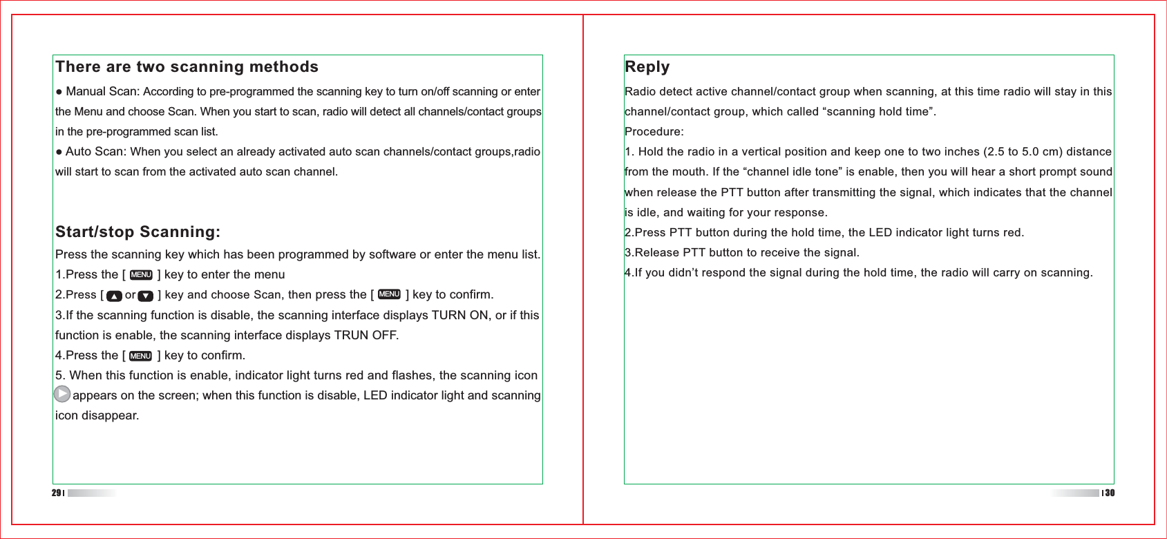 Press the scanning key which has been programmed by software or enter the menu list.1.Press the [         ] key to enter the menu2.Press [      or      ] key and choose Scan, then press the [         ] key to confirm.3.If the scanning function is disable, the scanning interface displays TURN ON, or if this function is enable, the scanning interface displays TRUN OFF.4.Press the [         ] key to confirm.5. When this function is enable, indicator light turns red and flashes, the scanning icon      appears on the screen; when this function is disable, LED indicator light and scanning icon disappear.MENUMENUMENUThere are two scanning methodsAccording to pre-programmed the scanning key to turn on/off scanning or enter the Menu and choose Scan. When you start to scan, radio will detect all channels/contact groupsin the pre-programmed scan list.When you select an already activated auto scan channels/contact groups,radiowill start to scan from the activated auto scan channel. Start/stop Scanning:Radio detect active channel/contact group when scanning, at this time radio will stay in thischannel/contact group, which called “scanning hold time”.Procedure:1. Hold the radio in a vertical position and keep one to two inches (2.5 to 5.0 cm) distancefrom the mouth. If the “channel idle tone” is enable, then you will hear a short prompt sound when release the PTT button after transmitting the signal, which indicates that the channel is idle, and waiting for your response.2.Press PTT button during the hold time, the LED indicator light turns red.3.Release PTT button to receive the signal.4.If you didn’t respond the signal during the hold time, the radio will carry on scanning.3029Reply