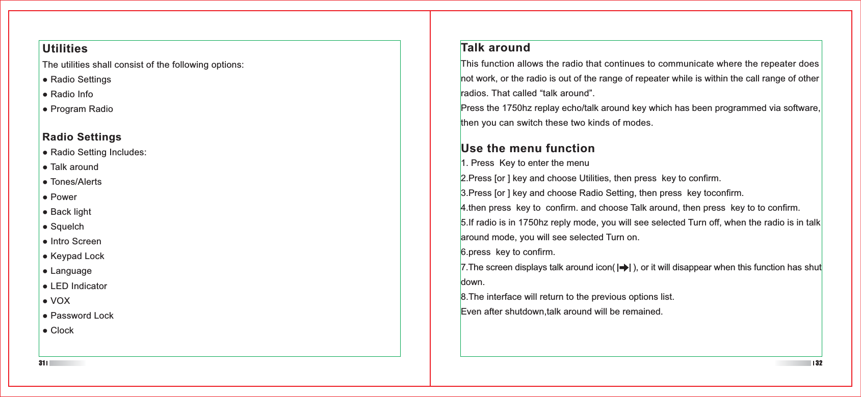 UtilitiesThe utilities shall consist of the following options:Radio SettingsTalk aroundThis function allows the radio that continues to communicate where the repeater does not work, or the radio is out of the range of repeater while is within the call range of other radios. That called “talk around”.Press the 1750hz replay echo/talk around key which has been programmed via software, then you can switch these two kinds of modes.Use the menu function1. Press  Key to enter the menu2.Press [or ] key and choose Utilities, then press  key to confirm.3.Press [or ] key and choose Radio Setting, then press  key toconfirm.4.then press  key to  confirm. and choose Talk around, then press  key to to confirm.5.If radio is in 1750hz reply mode, you will see selected Turn off, when the radio is in talk around mode, you will see selected Turn on.6.press  key to confirm.7.The screen displays talk around icon(       ), or it will disappear when this function has shut down.8.The interface will return to the previous options list.Even after shutdown,talk around will be remained.31 32