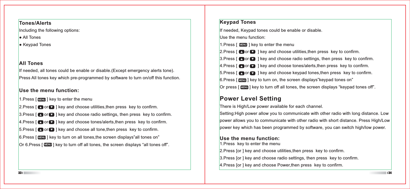 All TonesIf needed, all tones could be enable or disable.(Except emergency alerts tone).Press All tones key which pre-programmed by software to turn on/off this function.Keypad TonesIf needed, Keypad tones could be enable or disable.Use the menu function:1.Press [         ] key to enter the menu2.Press [      or       ] key and choose utilities,then press  key to confirm.3.Press [      or       ] key and choose radio settings, then press  key to confirm.4.Press [      or       ] key and choose tones/alerts,then press  key to confirm.5.Press [      or       ] key and choose keypad tones,then press  key to confirm.6.Press [        ] key to turn on, the screen displays”keypad tones on”Or press [        ] key to turn off all tones, the screen displays “keypad tones off”.MENUMENUMENUPower Level SettingThere is High/Low power available for each channel.Setting:High power allow you to communicate with other radio with long distance. Low power allows you to communicate with other radio with short distance. Press High/Low power key which has been programmed by software, you can switch high/low power.Use the menu function:1.Press  key to enter the menu2.Press [or ] key and choose utilities,then press  key to confirm.3.Press [or ] key and choose radio settings, then press  key to confirm.4.Press [or ] key and choose Power,then press  key to confirm.Tones/AlertsIncluding the following options:1.Press [        ] key to enter the menu2.Press [      or      ] key and choose utilities,then press  key to confirm.3.Press [      or      ] key and choose radio settings, then press  key to confirm.4.Press [      or      ] key and choose tones/alerts,then press  key to confirm.5.Press [      or      ] key and choose all tone,then press  key to confirm.6.Press [        ] key to turn on all tones,the screen displays”all tones on”Or 6.Press [        ] key to turn off all tones, the screen displays “all tones off”.MENUMENUMENUUse the menu function:33 34