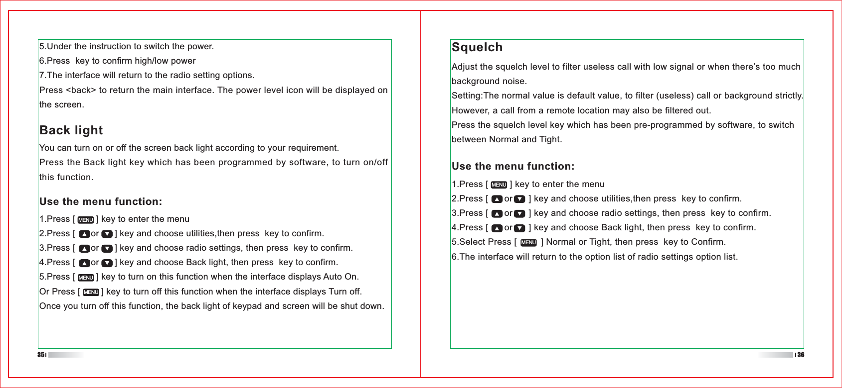 1.Press [        ] key to enter the menu2.Press [      or      ] key and choose utilities,then press  key to confirm.3.Press [      or      ] key and choose radio settings, then press  key to confirm.4.Press [      or      ] key and choose Back light, then press  key to confirm.5.Select Press [         ] Normal or Tight, then press  key to Confirm.6.The interface will return to the option list of radio settings option list.Use the menu function:1.Press [        ] key to enter the menu2.Press [      or      ] key and choose utilities,then press  key to confirm.3.Press [      or      ] key and choose radio settings, then press  key to confirm.4.Press [      or      ] key and choose Back light, then press  key to confirm.5.Press [        ] key to turn on this function when the interface displays Auto On.Or Press [        ] key to turn off this function when the interface displays Turn off.Once you turn off this function, the back light of keypad and screen will be shut down.5.Under the instruction to switch the power.6.Press  key to confirm high/low power7.The interface will return to the radio setting options.Press &lt;back&gt; to return the main interface. The power level icon will be displayed on the screen.MENUMENUMENUMENUMENUBack lightYou can turn on or off the screen back light according to your requirement.Press the Back light key which has been programmed by software, to turn on/off this function.SquelchAdjust the squelch level to filter useless call with low signal or when there’s too much background noise.Setting:The normal value is default value, to filter (useless) call or background strictly. However, a call from a remote location may also be filtered out. Press the squelch level key which has been pre-programmed by software, to switch between Normal and Tight.Use the menu function:35 36