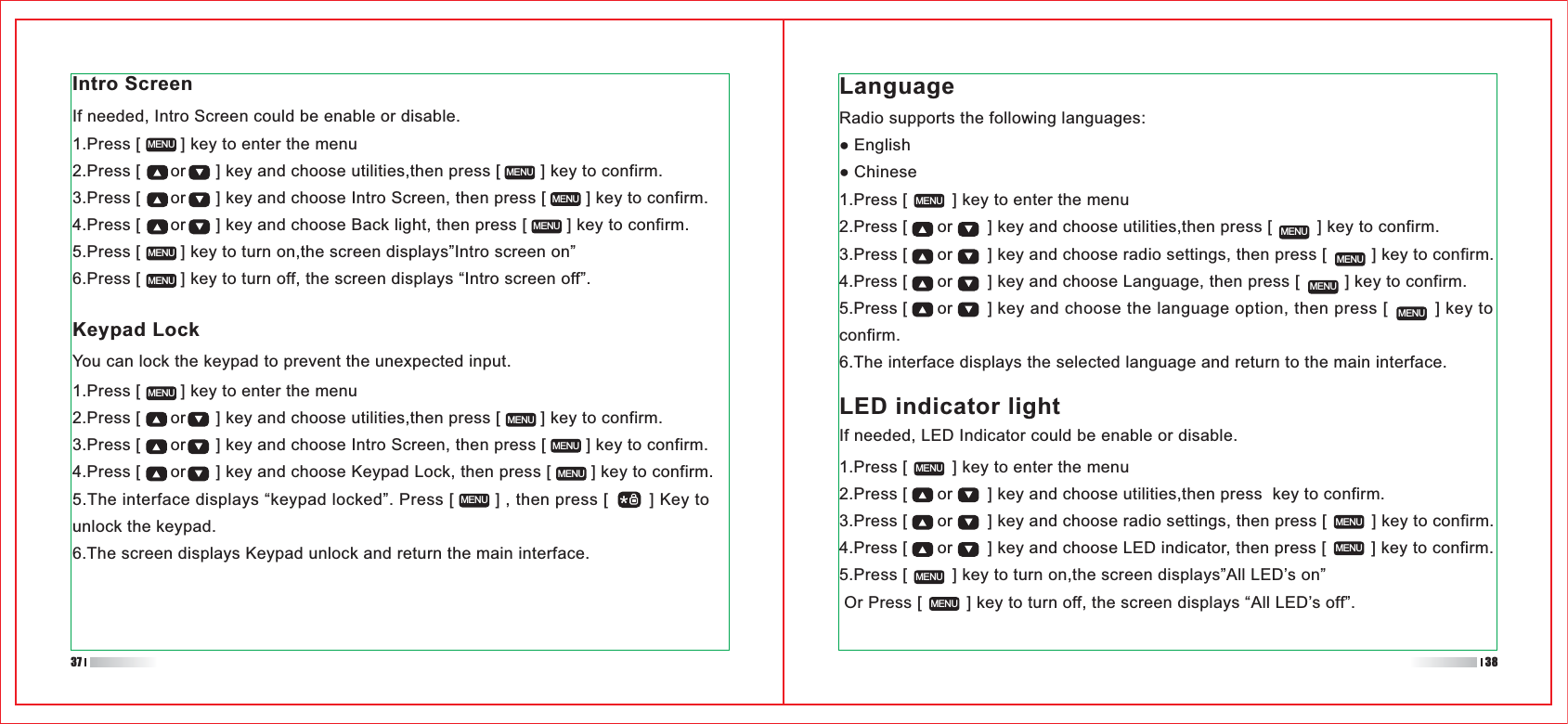 1.Press [         ] key to enter the menu2.Press [      or       ] key and choose utilities,then press  key to confirm.3.Press [      or       ] key and choose radio settings, then press [         ] key to confirm.4.Press [      or       ] key and choose LED indicator, then press [         ] key to confirm.5.Press [         ] key to turn on,the screen displays”All LED’s on” Or Press [         ] key to turn off, the screen displays “All LED’s off”.1.Press [         ] key to enter the menu2.Press [      or       ] key and choose utilities,then press [         ] key to confirm.3.Press [      or       ] key and choose radio settings, then press [         ] key to confirm.4.Press [      or       ] key and choose Language, then press [         ] key to confirm.5.Press [      or       ] key and choose the language option, then press [         ] key to confirm.6.The interface displays the selected language and return to the main interface.1.Press [        ] key to enter the menu2.Press [      or      ] key and choose utilities,then press [        ] key to confirm.3.Press [      or      ] key and choose Intro Screen, then press [        ] key to confirm.4.Press [      or      ] key and choose Keypad Lock, then press [        ] key to confirm.5.The interface displays “keypad locked”. Press [        ] , then press [        ] Key to unlock the keypad.6.The screen displays Keypad unlock and return the main interface.If needed, Intro Screen could be enable or disable.1.Press [        ] key to enter the menu2.Press [      or      ] key and choose utilities,then press [        ] key to confirm.3.Press [      or      ] key and choose Intro Screen, then press [        ] key to confirm.4.Press [      or      ] key and choose Back light, then press [        ] key to confirm.5.Press [        ] key to turn on,the screen displays”Intro screen on”6.Press [        ] key to turn off, the screen displays “Intro screen off”.MENUMENUMENUMENUMENUMENUMENUMENUMENUMENUMENUMENUMENUMENUMENUMENUMENUMENUMENUMENUMENUIntro ScreenKeypad LockYou can lock the keypad to prevent the unexpected input. Radio supports the following languages:EnglishChineseLanguageLED indicator lightIf needed, LED Indicator could be enable or disable.37 38