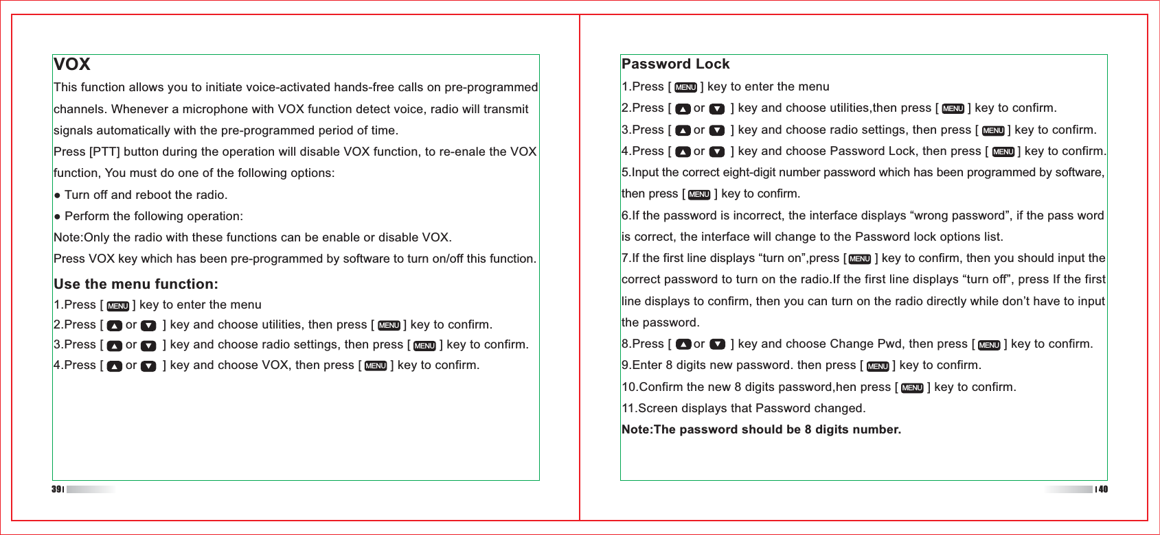 1.Press [        ] key to enter the menu2.Press [      or       ] key and choose utilities,then press [        ] key to confirm.3.Press [      or       ] key and choose radio settings, then press [        ] key to confirm.4.Press [      or       ] key and choose Password Lock, then press [        ] key to confirm.5.Input the correct eight-digit number password which has been programmed by software, then press [        ] key to confirm.6.If the password is incorrect, the interface displays “wrong password”, if the pass word is correct, the interface will change to the Password lock options list.7.If the first line displays “turn on”,press [        ] key to confirm, then you should input the correct password to turn on the radio.If the first line displays “turn off”, press If the first line displays to confirm, then you can turn on the radio directly while don’t have to input the password.8.Press [      or       ] key and choose Change Pwd, then press [        ] key to confirm.9.Enter 8 digits new password. then press [        ] key to confirm.10.Confirm the new 8 digits password,hen press [        ] key to confirm.11.Screen displays that Password changed.Note:The password should be 8 digits number.VOXThis function allows you to initiate voice-activated hands-free calls on pre-programmed channels. Whenever a microphone with VOX function detect voice, radio will transmit signals automatically with the pre-programmed period of time.Press [PTT] button during the operation will disable VOX function, to re-enale the VOX function, You must do one of the following options:Note:Only the radio with these functions can be enable or disable VOX.Press VOX key which has been pre-programmed by software to turn on/off this function.Use the menu function:1.Press [        ] key to enter the menu2.Press [      or       ] key and choose utilities, then press [        ] key to confirm.3.Press [      or       ] key and choose radio settings, then press [        ] key to confirm.4.Press [      or       ] key and choose VOX, then press [        ] key to confirm.MENUMENUMENUMENUMENUMENUMENUMENUMENUMENUMENUMENUMENUPassword Lock39 40