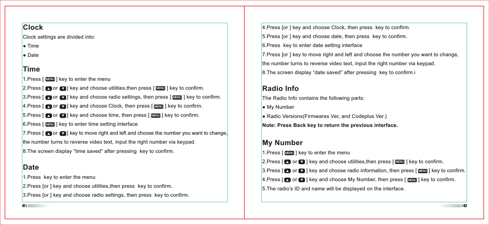 My Number1.Press [        ] key to enter the menu2.Press [      or      ] key and choose utilities,then press [        ] key to confirm.3.Press [      or      ] key and choose radio information, then press [        ] key to confirm.4.Press [      or      ] key and choose My Number, then press [        ] key to confirm.5.The radio’s ID and name will be displayed on the interface.1.Press [        ] key to enter the menu2.Press [      or      ] key and choose utilities,then press [        ] key to confirm.3.Press [      or      ] key and choose radio settings, then press [        ] key to confirm.4.Press [      or      ] key and choose Clock, then press [        ] key to confirm.5.Press [      or      ] key and choose time, then press [        ] key to confirm.6.Press [        ] key to enter time setting interface7.Press [      or      ] key to move right and left and choose the number you want to change, the number turns to reverse video text, input the right number via keypad.8.The screen display “time saved” after pressing  key to confirm.MENUMENUMENUMENUMENUMENUMENUMENUMENUMENUClockClock settings are divided into:Time4.Press [or ] key and choose Clock, then press  key to confirm.5.Press [or ] key and choose date, then press  key to confirm.6.Press  key to enter date setting interface7.Press [or ] key to move right and left and choose the number you want to change, the number turns to reverse video text, input the right number via keypad.8.The screen display “date saved” after pressing  key to confirm.iRadio InfoThe Radio Info contains the following parts:Note: Press Back key to return the previous interface.Date1.Press  key to enter the menu2.Press [or ] key and choose utilities,then press  key to confirm.3.Press [or ] key and choose radio settings, then press  key to confirm.41 42